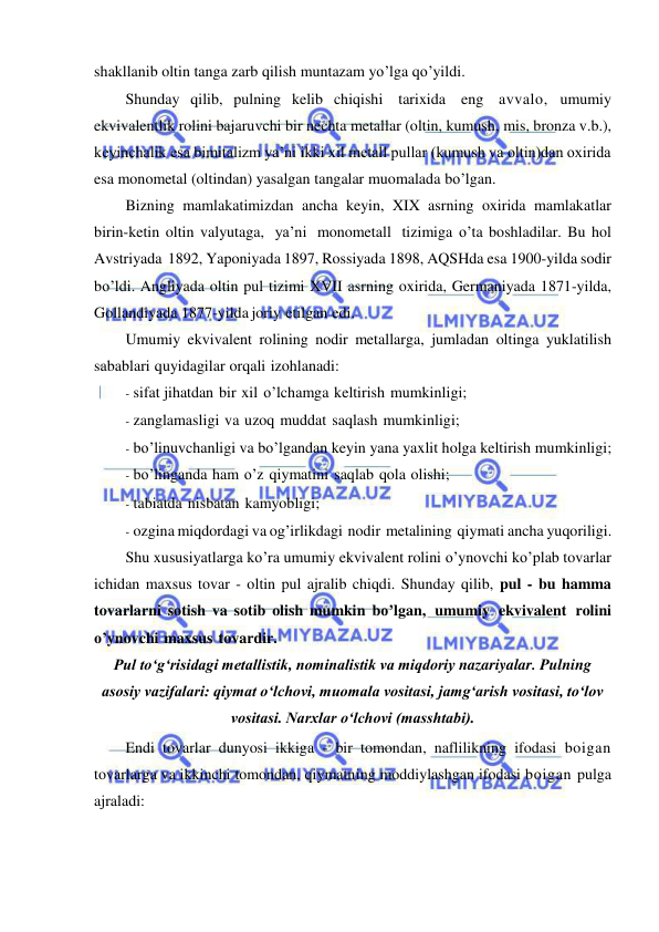  
 
shakllanib oltin tanga zarb qilish muntazam yo’lga qo’yildi. 
Shunday qilib, pulning kelib chiqishi tarixida eng avvalo, umumiy 
ekvivalentlik rolini bajaruvchi bir nechta metallar (oltin, kumush, mis, bronza v.b.), 
keyinchalik esa bimitalizm ya’ni ikki xil metall pullar (kumush va oltin)dan oxirida 
esa monometal (oltindan) yasalgan tangalar muomalada bo’lgan. 
Bizning mamlakatimizdan ancha keyin, XIX asrning oxirida mamlakatlar 
birin-ketin oltin valyutaga, ya’ni monometall tizimiga o’ta boshladilar. Bu hol 
Avstriyada 1892, Yaponiyada 1897, Rossiyada 1898, AQSHda esa 1900-yilda sodir 
bo’ldi. Angliyada oltin pul tizimi XVII asrning oxirida, Germaniyada 1871-yilda, 
Gollandiyada 1877-yilda joriy etilgan edi. 
Umumiy ekvivalent rolining nodir metallarga, jumladan oltinga yuklatilish 
sabablari quyidagilar orqali izohlanadi: 
- sifat jihatdan bir xil o’lchamga keltirish mumkinligi; 
- zanglamasligi va uzoq muddat saqlash mumkinligi; 
- bo’linuvchanligi va bo’lgandan keyin yana yaxlit holga keltirish mumkinligi; 
- bo’linganda ham o’z qiymatini saqlab qola olishi; 
- tabiatda nisbatan kamyobligi; 
- ozgina miqdordagi va og’irlikdagi nodir metalining qiymati ancha yuqoriligi. 
Shu xususiyatlarga ko’ra umumiy ekvivalent rolini o’ynovchi ko’plab tovarlar 
ichidan maxsus tovar - oltin pul ajralib chiqdi. Shunday qilib, pul - bu hamma 
tovarlarni sotish va sotib olish mumkin bo’lgan, umumiy ekvivalent rolini 
o’ynovchi maxsus tovardir. 
Pul toʻgʻrisidagi metallistik, nominalistik va miqdoriy nazariyalar. Pulning 
asosiy vazifalari: qiymat oʻlchovi, muomala vositasi, jamgʻarish vositasi, toʻlov 
vositasi. Narxlar oʻlchovi (masshtabi). 
Endi tovarlar dunyosi ikkiga - bir tomondan, naflilikning ifodasi boigan 
tovarlarga va ikkinchi tomondan, qiymatning moddiylashgan ifodasi boigan pulga 
ajraladi: 
