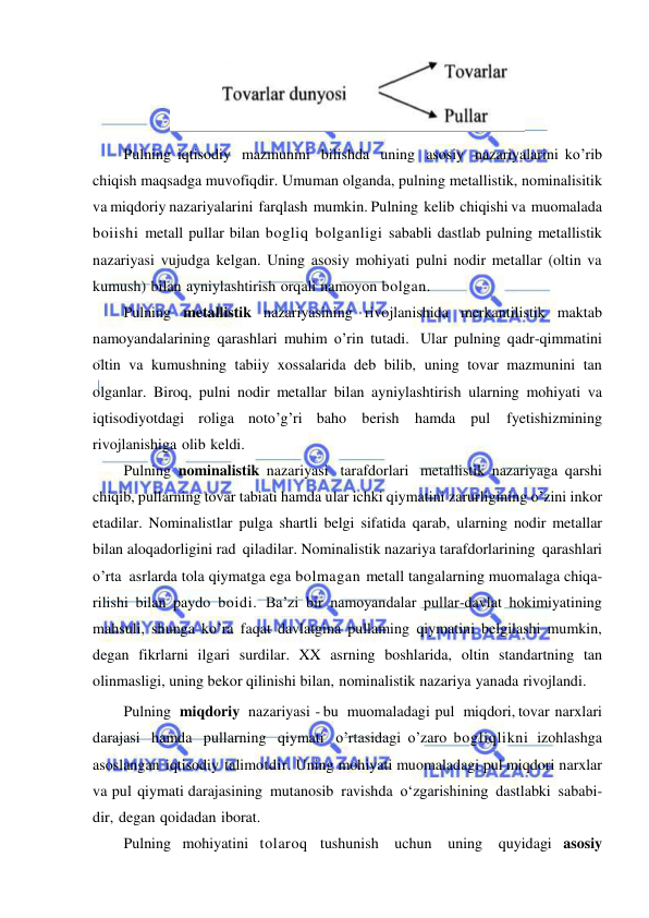  
 
 
Pulning iqtisodiy mazmunini bilishda uning asosiy nazariyalarini ko’rib 
chiqish maqsadga muvofiqdir. Umuman olganda, pulning metallistik, nominalisitik 
va miqdoriy nazariyalarini farqlash mumkin. Pulning kelib chiqishi va muomalada 
boiishi metall pullar bilan bogliq bolganligi sababli dastlab pulning metallistik 
nazariyasi vujudga kelgan. Uning asosiy mohiyati pulni nodir metallar (oltin va 
kumush) bilan ayniylashtirish orqali namoyon bolgan. 
Pulning metallistik nazariyasining rivojlanishida merkantilistik maktab 
namoyandalarining qarashlari muhim o’rin tutadi. Ular pulning qadr-qimmatini 
oltin va kumushning tabiiy xossalarida deb bilib, uning tovar mazmunini tan 
olganlar. Biroq, pulni nodir metallar bilan ayniylashtirish ularning mohiyati va 
iqtisodiyotdagi roliga noto’g’ri baho berish hamda pul 
fyetishizmining 
rivojlanishiga olib keldi. 
Pulning nominalistik nazariyasi tarafdorlari metallistik nazariyaga qarshi 
chiqib, pullarning tovar tabiati hamda ular ichki qiymatini zarurligining o’zini inkor 
etadilar. Nominalistlar pulga shartli belgi sifatida qarab, ularning nodir metallar 
bilan aloqadorligini rad qiladilar. Nominalistik nazariya tarafdorlarining qarashlari 
o’rta asrlarda tola qiymatga ega bolmagan metall tangalarning muomalaga chiqa- 
rilishi bilan paydo boidi. Ba’zi bir namoyandalar pullar-davlat hokimiyatining 
mahsuli, shunga ko’ra faqat davlatgina pullaming qiymatini belgilashi mumkin, 
degan fikrlarni ilgari surdilar. XX asrning boshlarida, oltin standartning tan 
olinmasligi, uning bekor qilinishi bilan, nominalistik nazariya yanada rivojlandi. 
Pulning   miqdoriy   nazariyasi - bu   muomaladagi pul   miqdori, tovar narxlari 
darajasi hamda pullarning qiymati o’rtasidagi o’zaro bogliqlikni izohlashga 
asoslangan iqtisodiy talimotdir. Uning mohiyati muomaladagi pul miqdori narxlar 
va pul qiymati darajasining mutanosib ravishda o‘zgarishining dastlabki sababi- 
dir, degan qoidadan iborat. 
Pulning mohiyatini tolaroq tushunish uchun uning quyidagi asosiy 
