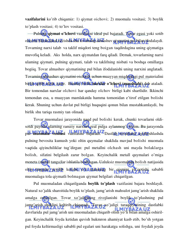  
 
vazifalarini ko’rib chiqamiz: 1) qiymat oichovi; 2) muomala vositasi; 3) boylik 
to’plash vositasi; 4) to’lov vositasi. 
Pulning qiymat o’lchovi vazifasini ideal pul bajaradi. Tovar egasi yoki sotib 
oluvchi fikran ideal ravishda shu tovarning almashuv qiymatini pul bilan ifodalaydi. 
Tovarning narxi talab va taklif miqdori teng boigan taqdirdagina uning qiymatiga 
muvofiq keladi. Aks holda, narx qiymatdan farq qiladi. Demak, tovarlarning narxi 
ulaming qiymati, pulning qiymati, talab va taklifning nisbati va boshqa omillarga 
bogiiq. Tovar almashuv qiymatining pul bilan ifodalanishi uning narxini anglatadi. 
Tovarning almashuv qiymatini oichash uchun muayyan miqdordagi pul materialini 
birlik qilib olish zarur. Bunday birlik narxlar o’lchovi (masshtabi) deb ataladi. 
Bir tomondan narxlar olchovi har qanday olchov birligi kabi shartlidir. Ikkinchi 
tomondan esa, u muayyan mamlakatda hamma tomonidan e’tirof etilgan bolishi 
kerak. Shuning uchun davlat pul birligi huquqini qonun bilan mustahkamlaydi, bu 
birlik shu tariqa rasmiy tan olinadi. 
Tovar muomalasi jarayonida naqd pul bolishi kerak, chunki tovarlarni oldi-
sotdi paytida ularning ramziy narxlari real pulga aylanmog’i lozim. Bu jarayonda 
pul muomala vositasi vazifasini bajaradi. Dastlab tovarlarni ayirboshlashda 
pulning bevosita kumush yoki oltin quymalar shaklida mavjud bolishi muomala 
vaqtida qiyinchiliklar tug’dirgan: pul metallni olchash uni mayda bolaklarga 
bolish, sifatini belgilash zarur bolgan. Keyinchalik metall quymalari o’rniga 
moneta (metall tanga)lar ishlatila boshlagan. Uzluksiz muomalada bolish natijasida 
oltin tangalar yeyilib ketishi, o’z vaznining bir qismini yo’qotishi sababli 
muomalaga tola qiymatli bolmagan qiymat belgilari chiqarilgan. 
Pul muomaladan chiqarilganda boylik to’plash vazifasini bajara boshlaydi. 
Natural xo’jalik sharoitida boylik to’plash, jamg’arish mahsulot jamg’arish shaklida 
amalga oshirilgan. Tovar xo’jaligining rivojlanishi boylik to’plashning pul 
jamg’arish shaklini keltirib chiqaradi. Tovar xo’jaligi taraqqiyotining dastlabki 
davrlarida pul jamg’arish uni muomaladan chiqarib olish yo’li bilan amalga oshiril- 
gan. Keyinchalik foyda ketidan quvish hukmron ahamiyat kasb etib, bo’sh yotgan 
pul foyda keltirmasligi sababli pul egalari uni harakatga solishga, uni foydali joyda 
