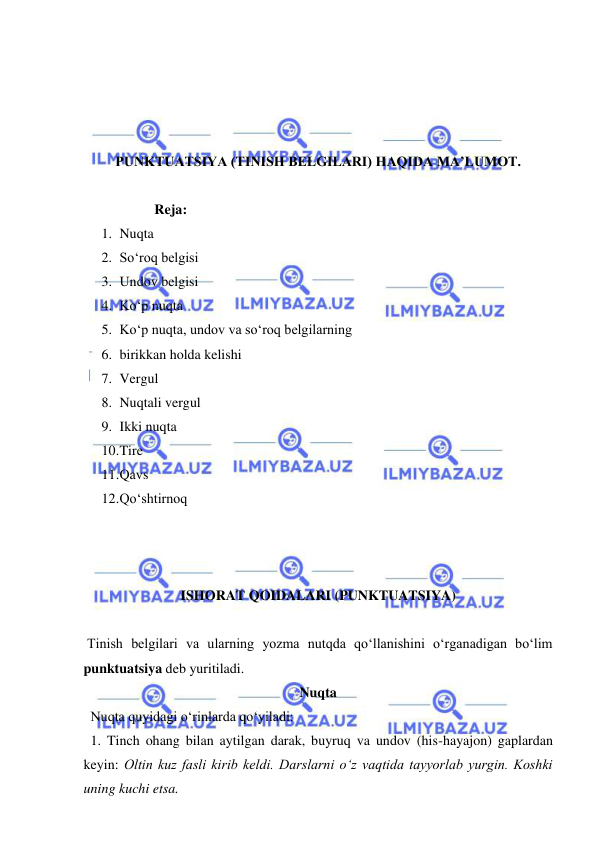  
 
 
 
 
 
PUNKTUATSIYA (TINISH BELGILARI) HAQIDA MA’LUMOT. 
 
Reja: 
1. Nuqta  
2. So‘roq belgisi 
3. Undov belgisi 
4. Ko‘p nuqta 
5. Ko‘p nuqta, undov va so‘roq belgilarning 
6. birikkan holda kelishi 
7. Vergul 
8. Nuqtali vergul 
9. Ikki nuqta 
10. Tire 
11. Qavs 
12. Qo‘shtirnoq 
 
 
 
ISHORAT QOIDALARI (PUNKTUATSIYA)  
 
 Tinish belgilari va ularning yozma nutqda qo‘llanishini o‘rganadigan bo‘lim 
punktuatsiya deb yuritiladi. 
Nuqta  
  Nuqta quyidagi o‘rinlarda qo‘yiladi: 
  1. Tinch ohang bilan aytilgan darak, buyruq va undov (his-hayajon) gaplardan 
keyin: Oltin kuz fasli kirib keldi. Darslarni o‘z vaqtida tayyorlab yurgin. Koshki 
uning kuchi etsa. 
