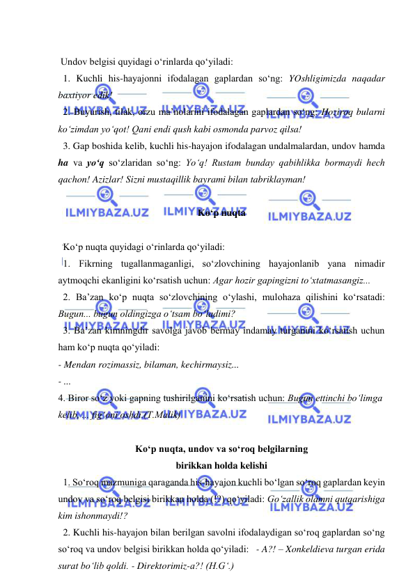  
 
 
 Undov belgisi quyidagi o‘rinlarda qo‘yiladi: 
  1. Kuchli his-hayajonni ifodalagan gaplardan so‘ng: YOshligimizda naqadar 
baxtiyor edik! 
  2. Buyurish, tilak, orzu ma’nolarini ifodalagan gaplardan so‘ng: Hoziroq bularni 
ko‘zimdan yo‘qot! Qani endi qush kabi osmonda parvoz qilsa! 
  3. Gap boshida kelib, kuchli his-hayajon ifodalagan undalmalardan, undov hamda 
ha va yo‘q so‘zlaridan so‘ng: Yo‘q! Rustam bunday qabihlikka bormaydi hech 
qachon! Azizlar! Sizni mustaqillik bayrami bilan tabriklayman! 
 
Ko‘p nuqta 
 
  Ko‘p nuqta quyidagi o‘rinlarda qo‘yiladi: 
  1. Fikrning tugallanmaganligi, so‘zlovchining hayajonlanib yana nimadir 
aytmoqchi ekanligini ko‘rsatish uchun: Agar hozir gapingizni to‘xtatmasangiz... 
  2. Ba’zan ko‘p nuqta so‘zlovchining o‘ylashi, mulohaza qilishini ko‘rsatadi: 
Bugun... bugun oldingizga o‘tsam bo‘ladimi?  
  3. Ba’zan kimningdir savolga javob bermay indamay turganini ko‘rsatish uchun 
ham ko‘p nuqta qo‘yiladi:  
- Mendan rozimassiz, bilaman, kechirmaysiz... 
- ...  
4. Biror so‘z yoki gapning tushirilganini ko‘rsatish uchun: Bugun ettinchi bo‘limga 
kelib, ... fig‘oni oshdi.(T.Malik) 
 
Ko‘p nuqta, undov va so‘roq belgilarning 
birikkan holda kelishi 
  1. So‘roq mazmuniga qaraganda his-hayajon kuchli bo‘lgan so‘roq gaplardan keyin 
undov va so‘roq belgisi birikkan holda (!?) qo‘yiladi: Go‘zallik olamni qutqarishiga 
kim ishonmaydi!? 
  2. Kuchli his-hayajon bilan berilgan savolni ifodalaydigan so‘roq gaplardan so‘ng 
so‘roq va undov belgisi birikkan holda qo‘yiladi:   - A?! – Xonkeldieva turgan erida 
surat bo‘lib qoldi. - Direktorimiz-a?! (H.G‘.) 
