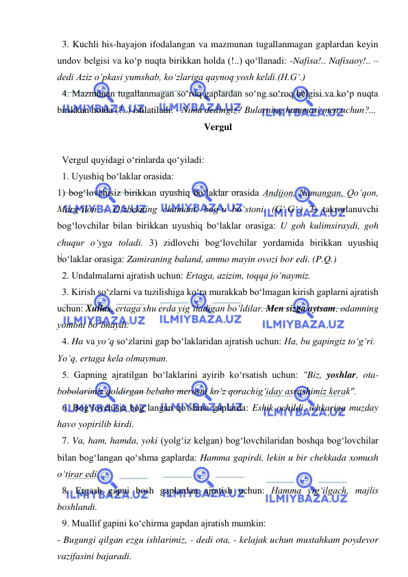  
 
  3. Kuchli his-hayajon ifodalangan va mazmunan tugallanmagan gaplardan keyin 
undov belgisi va ko‘p nuqta birikkan holda (!..) qo‘llanadi: -Nafisa!.. Nafisaoy!.. – 
dedi Aziz o‘pkasi yumshab, ko‘zlariga qaynoq yosh keldi.(H.G‘.) 
  4. Mazmunan tugallanmagan so‘roq gaplardan so‘ng so‘roq belgisi va ko‘p nuqta 
birikkan holda (?..) ishlatiladi: - Nima dedingiz? Bularning hammasi men uchun?...  
Vergul 
 
  Vergul quyidagi o‘rinlarda qo‘yiladi: 
  1. Uyushiq bo‘laklar orasida: 
1) bog‘lovchisiz birikkan uyushiq bo‘laklar orasida Andijon, Namangan, Qo‘qon, 
Marg‘ilon – O‘zbekning chamani, bog‘u bo‘stoni. (G‘.G‘.) 2) takrorlanuvchi 
bog‘lovchilar bilan birikkan uyushiq bo‘laklar orasiga: U goh kulimsiraydi, goh 
chuqur o‘yga toladi. 3) zidlovchi bog‘lovchilar yordamida birikkan uyushiq 
bo‘laklar orasiga: Zamiraning baland, ammo mayin ovozi bor edi. (P.Q.) 
  2. Undalmalarni ajratish uchun: Ertaga, azizim, toqqa jo‘naymiz. 
  3. Kirish so‘zlarni va tuzilishiga ko‘ra murakkab bo‘lmagan kirish gaplarni ajratish 
uchun: Xullas, ertaga shu erda yig‘iladigan bo‘ldilar. Men sizga aytsam, odamning 
yomoni bo‘lmaydi.  
  4. Ha va yo‘q so‘zlarini gap bo‘laklaridan ajratish uchun: Ha, bu gapingiz to‘g‘ri. 
Yo‘q, ertaga kela olmayman.  
  5. Gapning ajratilgan bo‘laklarini ayirib ko‘rsatish uchun: "Biz, yoshlar, ota-
bobolarimiz qoldirgan bebaho merosni ko‘z qorachig‘iday asrashimiz kerak". 
  6. Bog‘lovchisiz bog‘langan qo‘shma gaplarda: Eshik ochildi, ichkariga muzday 
havo yopirilib kirdi. 
  7. Va, ham, hamda, yoki (yolg‘iz kelgan) bog‘lovchilaridan boshqa bog‘lovchilar 
bilan bog‘langan qo‘shma gaplarda: Hamma gapirdi, lekin u bir chekkada xomush 
o‘tirar edi.  
  8. Ergash gapni bosh gaplardan ajratish uchun: Hamma yig‘ilgach, majlis 
boshlandi. 
  9. Muallif gapini ko‘chirma gapdan ajratish mumkin:  
- Bugungi qilgan ezgu ishlarimiz, - dedi ota, - kelajak uchun mustahkam poydevor 
vazifasini bajaradi.  
