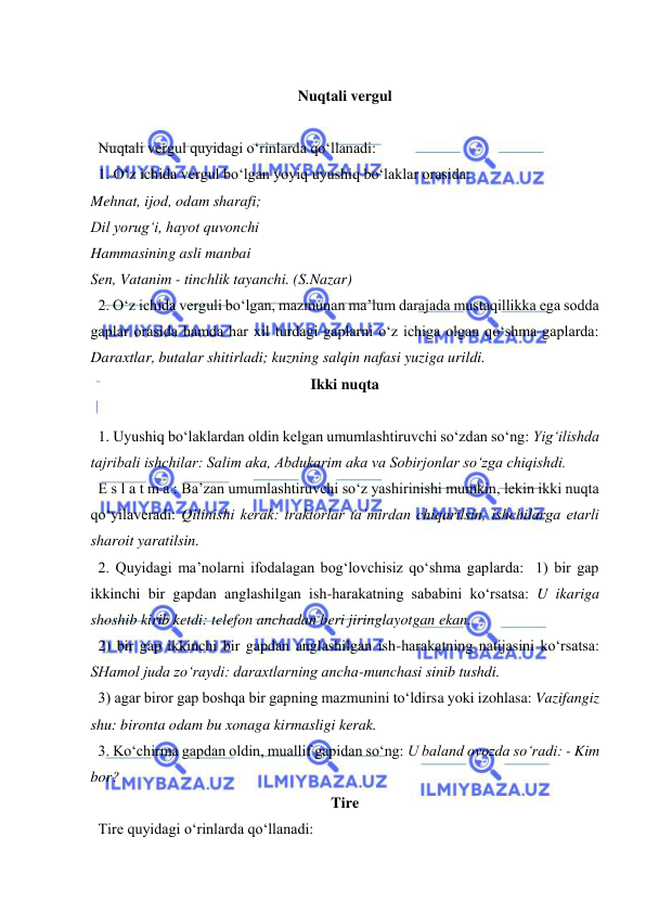  
 
 
Nuqtali vergul 
 
  Nuqtali vergul quyidagi o‘rinlarda qo‘llanadi: 
  1. O‘z ichida vergul bo‘lgan yoyiq uyushiq bo‘laklar orasida:  
Mehnat, ijod, odam sharafi;  
Dil yorug‘i, hayot quvonchi  
Hammasining asli manbai  
Sen, Vatanim - tinchlik tayanchi. (S.Nazar) 
  2. O‘z ichida verguli bo‘lgan, mazmunan ma’lum darajada mustaqillikka ega sodda 
gaplar orasida hamda har xil turdagi gaplarni o‘z ichiga olgan qo‘shma gaplarda: 
Daraxtlar, butalar shitirladi; kuzning salqin nafasi yuziga urildi.  
Ikki nuqta 
 
  1. Uyushiq bo‘laklardan oldin kelgan umumlashtiruvchi so‘zdan so‘ng: Yig‘ilishda 
tajribali ishchilar: Salim aka, Abdukarim aka va Sobirjonlar so‘zga chiqishdi. 
  E s l a t m a : Ba’zan umumlashtiruvchi so‘z yashirinishi mumkin, lekin ikki nuqta 
qo‘yilaveradi: Qilinishi kerak: traktorlar ta’mirdan chiqarilsin, ishchilarga etarli 
sharoit yaratilsin. 
  2. Quyidagi ma’nolarni ifodalagan bog‘lovchisiz qo‘shma gaplarda:  1) bir gap 
ikkinchi bir gapdan anglashilgan ish-harakatning sababini ko‘rsatsa: U ikariga 
shoshib kirib ketdi: telefon anchadan beri jiringlayotgan ekan. 
  2) bir gap ikkinchi bir gapdan anglashilgan ish-harakatning natijasini ko‘rsatsa: 
SHamol juda zo‘raydi: daraxtlarning ancha-munchasi sinib tushdi.  
  3) agar biror gap boshqa bir gapning mazmunini to‘ldirsa yoki izohlasa: Vazifangiz 
shu: bironta odam bu xonaga kirmasligi kerak. 
  3. Ko‘chirma gapdan oldin, muallif gapidan so‘ng: U baland ovozda so‘radi: - Kim 
bor? 
Tire 
  Tire quyidagi o‘rinlarda qo‘llanadi: 
