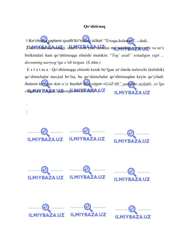  
 
 
Qo‘shtirnoq 
   
 1.Ko‘chirma gaplarni ajratib ko‘rsatish uchun: "Ertaga kelaman”, - dedi.  
 2. Ko‘chma ma’nodagi, shartli nom yoki taxallus ma’nosidagi ayrim so‘z va so‘z 
birikmalari ham qo‘shtirnoqqa olinishi mumkin: “Tog‘ asali” sotadigan yigit ... 
dovonning nariyog‘iga o‘tib ketgan. (S.Ahm.) 
  E s l a t m a : Qo‘shtirnoqqa olinishi kerak bo‘lgan so‘zlarda turlovchi (kelishik) 
qo‘shimchalar mavjud bo‘lsa, bu qo‘shimchalar qo‘shtirnoqdan keyin qo‘yiladi: 
Bularni ko‘rgan Aziz o‘zi haydab kelayotgan «GAZ-69” yurishini tezlatib, yo‘lga 
chiqdi-da, “Jiguli” tomonga burildi. (H.G‘.) 
 
