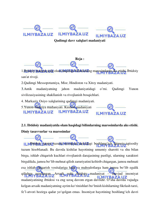  
 
 
 
 
 
Qadimgi davr xalqlari madaniyati 
 
 
Reja : 
 
1.Ibtidoiy madaniyatda olam haqidagi bilimlarning marosimlarda aks etishi. Ibtidoiy 
san'at rivoji. 
2.Qadimgi Messopotamiya, Misr, Hindiston va Xitoy madaniyati. 
3.Antik 
madaniyatning 
jahon 
madaniyatidagi 
o’rni. 
Qadimgi 
Yunon 
sivilizasiyasining shakllanish va rivojlanish bosqichlari. 
4. Markaziy Osiyo xalqlarining qadimgi madaniyati.  
5.Yunon-baqtriya madaniyati. Kushon madaniyati 
 
 
2.1. Ibtidoiy madaniyatda olam haqidagi bilimlarning marosimlarda aks etishi. 
Diniy tasavvurlar va marosimlar 
 
Ibtidoiy jamoa tuzumi insoniyat tarixidagi boshlang‘ich ijtimoiy-iqtisodiy 
tuzum hisoblanadi. Bu davrda kishilar hayotining umumiy sharoiti va shu bilan 
birga, ishlab chiqarish kuchlari rivojlanish darajasining pastligi, ularning xarakteri 
birgalikda, jamoa bo‘lib mehnat qilish zaruriyatini keltirib chiqargan, jamoa mehnati 
esa ishlab chiqarish vositalariga ham va mahsulotlarga ham jamoa bo‘lib egalik 
qilishga asoslangan. Arxaik yoki ibtidoiy madaniyat – mavjud insoniyat 
madaniyatining ibtidosi va eng uzoq davom etgan davridir. O‘sha davrda vujudga 
kelgan arxaik madaniyatning ayrim ko‘rinishlari bo‘lmish kishilarning fikrlash tarzi, 
fe’l-atvori hozirga qadar yo‘qolgan emas. Insoniyat hayotining boshlang‘ich davri 
