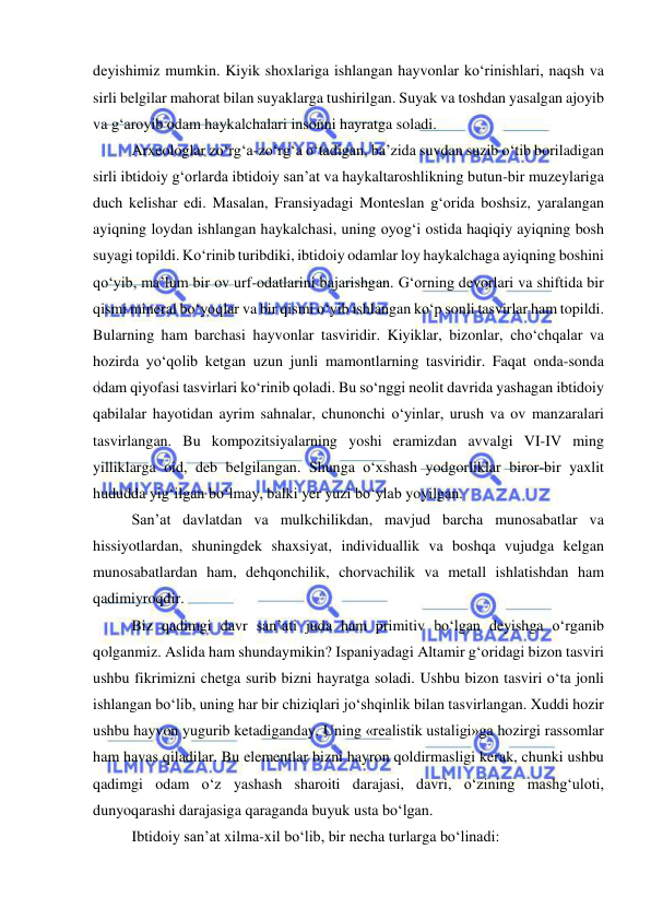  
 
deyishimiz mumkin. Kiyik shoxlariga ishlangan hayvonlar ko‘rinishlari, naqsh va 
sirli belgilar mahorat bilan suyaklarga tushirilgan. Suyak va toshdan yasalgan ajoyib 
va g‘aroyib odam haykalchalari insonni hayratga soladi. 
Arxeologlar zo‘rg‘a-zo‘rg‘a o‘tadigan, ba’zida suvdan suzib o‘tib boriladigan 
sirli ibtidoiy g‘orlarda ibtidoiy san’at va haykaltaroshlikning butun-bir muzeylariga 
duch kelishar edi. Masalan, Fransiyadagi Monteslan g‘orida boshsiz, yaralangan 
ayiqning loydan ishlangan haykalchasi, uning oyog‘i ostida haqiqiy ayiqning bosh 
suyagi topildi. Ko‘rinib turibdiki, ibtidoiy odamlar loy haykalchaga ayiqning boshini 
qo‘yib, ma’lum bir ov urf-odatlarini bajarishgan. G‘orning devorlari va shiftida bir 
qismi mineral bo‘yoqlar va bir qismi o‘yib ishlangan ko‘p sonli tasvirlar ham topildi. 
Bularning ham barchasi hayvonlar tasviridir. Kiyiklar, bizonlar, cho‘chqalar va 
hozirda yo‘qolib ketgan uzun junli mamontlarning tasviridir. Faqat onda-sonda 
odam qiyofasi tasvirlari ko‘rinib qoladi. Bu so‘nggi neolit davrida yashagan ibtidoiy 
qabilalar hayotidan ayrim sahnalar, chunonchi o‘yinlar, urush va ov manzaralari 
tasvirlangan. Bu kompozitsiyalarning yoshi eramizdan avvalgi VI-IV ming 
yilliklarga oid, deb belgilangan. Shunga o‘xshash yodgorliklar biror-bir yaxlit 
hududda yig‘ilgan bo‘lmay, balki yer yuzi bo‘ylab yoyilgan.  
San’at davlatdan va mulkchilikdan, mavjud barcha munosabatlar va 
hissiyotlardan, shuningdek shaxsiyat, individuallik va boshqa vujudga kelgan 
munosabatlardan ham, dehqonchilik, chorvachilik va metall ishlatishdan ham 
qadimiyroqdir. 
Biz qadimgi davr san’ati juda ham primitiv bo‘lgan deyishga o‘rganib 
qolganmiz. Aslida ham shundaymikin? Ispaniyadagi Altamir g‘oridagi bizon tasviri 
ushbu fikrimizni chetga surib bizni hayratga soladi. Ushbu bizon tasviri o‘ta jonli 
ishlangan bo‘lib, uning har bir chiziqlari jo‘shqinlik bilan tasvirlangan. Xuddi hozir 
ushbu hayvon yugurib ketadiganday. Uning «realistik ustaligi»ga hozirgi rassomlar 
ham havas qiladilar. Bu elementlar bizni hayron qoldirmasligi kerak, chunki ushbu 
qadimgi odam o‘z yashash sharoiti darajasi, davri, o‘zining mashg‘uloti, 
dunyoqarashi darajasiga qaraganda buyuk usta bo‘lgan.  
Ibtidoiy san’at xilma-xil bo‘lib, bir necha turlarga bo‘linadi: 
