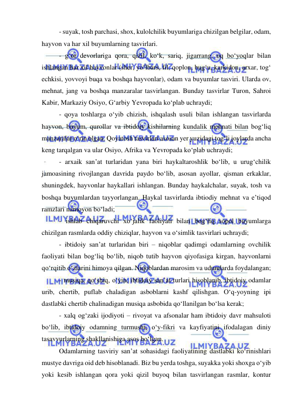  
 
- suyak, tosh parchasi, shox, kulolchilik buyumlariga chizilgan belgilar, odam, 
hayvon va har xil buyumlarning tasvirlari.  
- g‘or devorlariga qora, qizil, ko‘k, sariq, jigarrang, oq bo‘yoqlar bilan 
ishlangan har xil hayvonlar (sher, yo‘lbars, fil, qoplon, bug‘u, karkidon, arxar, tog‘ 
echkisi, yovvoyi buqa va boshqa hayvonlar), odam va buyumlar tasviri. Ularda ov, 
mehnat, jang va boshqa manzaralar tasvirlangan. Bunday tasvirlar Turon, Sahroi 
Kabir, Markaziy Osiyo, G‘arbiy Yevropada ko‘plab uchraydi; 
- qoya toshlarga o‘yib chizish, ishqalash usuli bilan ishlangan tasvirlarda 
hayvon, buyum, qurollar va ibtidoiy kishilarning kundalik mehnati bilan bog‘liq 
manzaralar o‘rin olgan. Qoyatosh tasvirlari asosan yer yuzidagi tog‘li joylarda ancha 
keng tarqalgan va ular Osiyo, Afrika va Yevropada ko‘plab uchraydi; 
- arxaik san’at turlaridan yana biri haykaltaroshlik bo‘lib, u urug‘chilik 
jamoasining rivojlangan davrida paydo bo‘lib, asosan ayollar, qisman erkaklar, 
shuningdek, hayvonlar haykallari ishlangan. Bunday haykalchalar, suyak, tosh va 
boshqa buyumlardan tayyorlangan. Haykal tasvirlarda ibtiodiy mehnat va e’tiqod 
ramzlari namoyon bo‘ladi;  
- ishlab chiqaruvchi xo‘jalik faoliyati bilan bog‘liq sopol buyumlarga 
chizilgan rasmlarda oddiy chiziqlar, hayvon va o‘simlik tasvirlari uchraydi; 
- ibtidoiy san’at turlaridan biri – niqoblar qadimgi odamlarning ovchilik 
faoliyati bilan bog‘liq bo‘lib, niqob tutib hayvon qiyofasiga kirgan, hayvonlarni 
qo‘rqitib o‘zlarini himoya qilgan. Niqoblardan marosim va udumlarda foydalangan; 
- musiqa, qo‘shiq, o‘yin, ibtidoiy san’at turlari hisoblanib, ibtidoiy odamlar 
urib, chertib, puflab chaladigan asboblarni kashf qilishgan. O‘q-yoyning ipi 
dastlabki chertib chalinadigan musiqa asbobida qo‘llanilgan bo‘lsa kerak; 
- xalq og‘zaki ijodiyoti – rivoyat va afsonalar ham ibtidoiy davr mahsuloti 
bo‘lib, ibtidoiy odamning turmushi, o‘y-fikri va kayfiyatini ifodalagan diniy 
tasavvurlarning shakllanishiga asos bo‘lgan.  
Odamlarning tasviriy san’at sohasidagi faoliyatining dastlabki ko‘rinishlari 
mustye davriga oid deb hisoblanadi. Biz bu yerda toshga, suyakka yoki shoxga o‘yib 
yoki kesib ishlangan qora yoki qizil buyoq bilan tasvirlangan rasmlar, kontur 
