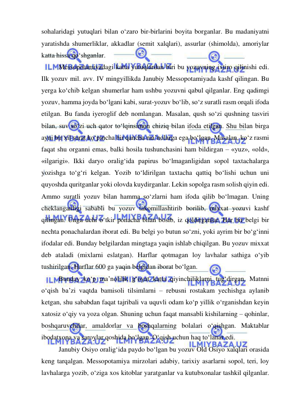  
 
sohalaridagi yutuqlari bilan o‘zaro bir-birlarini boyita borganlar. Bu madaniyatni 
yaratishda shumerliklar, akkadlar (semit xalqlari), assurlar (shimolda), amoriylar 
katta hissa qo‘shganlar. 
Messopotamiyadagi katta yutuqlardan biri bu yozuvning ixtiro qilinishi edi. 
Ilk yozuv mil. avv. IV mingyillikda Janubiy Messopotamiyada kashf qilingan. Bu 
yerga ko‘chib kelgan shumerlar ham ushbu yozuvni qabul qilganlar. Eng qadimgi 
yozuv, hamma joyda bo‘lgani kabi, surat-yozuv bo‘lib, so‘z suratli rasm orqali ifoda 
etilgan. Bu fanda iyeroglif deb nomlangan. Masalan, qush so‘zi qushning tasviri 
bilan, suv so‘zi uch qator to‘lqinsimon chiziq bilan ifoda etilgan. Shu bilan birga 
ayni bir xil surat ko‘pincha bir qancha ma’nolarga ega bo‘lgan. Masalan, ko‘z rasmi 
faqat shu organni emas, balki hosila tushunchasini ham bildirgan – «yuz», «old», 
«ilgarigi». Ikki daryo oralig‘ida papirus bo‘lmaganligidan sopol taxtachalarga 
yozishga to‘g‘ri kelgan. Yozib to‘ldirilgan taxtacha qattiq bo‘lishi uchun uni 
quyoshda quritganlar yoki olovda kuydirganlar. Lekin sopolga rasm solish qiyin edi. 
Ammo suratli yozuv bilan hamma so‘zlarni ham ifoda qilib bo‘lmagan. Uning 
cheklanganligi sababli bu yozuv takomillashtirib borilib, mixxat yozuvi kashf 
qilingan. Unga uchi o‘tkir ponacha bilan bosib, iz qoldirganlar. Har bir belgi bir 
nechta ponachalardan iborat edi. Bu belgi yo butun so‘zni, yoki ayrim bir bo‘g‘inni 
ifodalar edi. Bunday belgilardan mingtaga yaqin ishlab chiqilgan. Bu yozuv mixxat 
deb ataladi (mixlarni eslatgan). Harflar qotmagan loy lavhalar sathiga o‘yib 
tushirilgan. Harflar 600 ga yaqin belgidan iborat bo‘lgan. 
Bunday ko‘p ma’nolilik g‘oyat katta qiyinchiliklarni tug‘dirgan. Matnni 
o‘qish ba’zi vaqtda bamisoli tilsimlarni – rebusni rostakam yechishga aylanib 
ketgan, shu sababdan faqat tajribali va uquvli odam ko‘p yillik o‘rganishdan keyin 
xatosiz o‘qiy va yoza olgan. Shuning uchun faqat mansabli kishilarning – qohinlar, 
boshqaruvchilar, amaldorlar va boshqalarning bolalari o‘qishgan. Maktablar 
ibodatxona va saroylar qoshida bo‘lgan. O‘qish uchun haq to‘lanar edi. 
Janubiy Osiyo oralig‘ida paydo bo‘lgan bu yozuv Old Osiyo xalqlari orasida 
keng tarqalgan. Messopotamiya mirzolari adabiy, tarixiy asarlarni sopol, teri, loy 
lavhalarga yozib, o‘ziga xos kitoblar yaratganlar va kutubxonalar tashkil qilganlar. 
