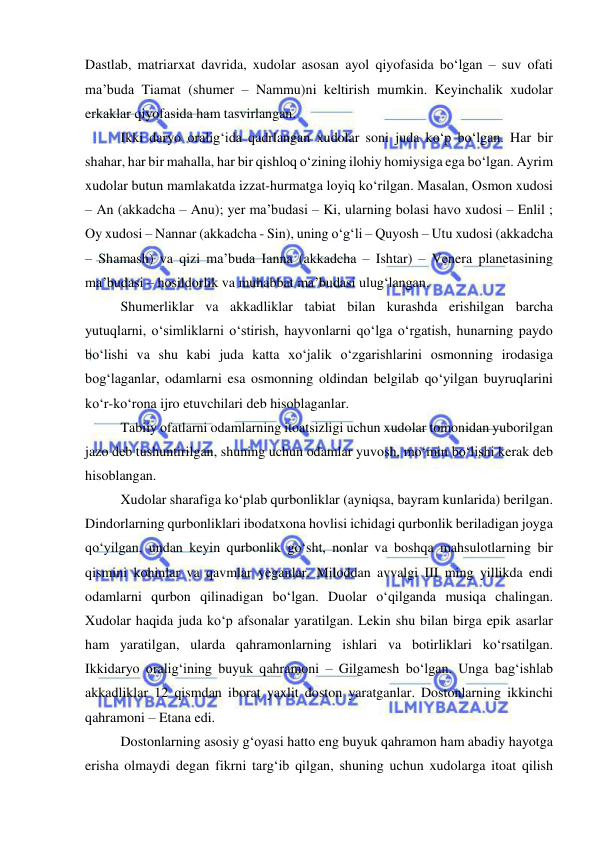  
 
Dastlab, matriarxat davrida, xudolar asosan ayol qiyofasida bo‘lgan – suv ofati 
ma’buda Tiamat (shumer – Nammu)ni keltirish mumkin. Keyinchalik xudolar 
erkaklar qiyofasida ham tasvirlangan. 
Ikki daryo oralig‘ida qadrlangan xudolar soni juda ko‘p bo‘lgan. Har bir 
shahar, har bir mahalla, har bir qishloq o‘zining ilohiy homiysiga ega bo‘lgan. Ayrim 
xudolar butun mamlakatda izzat-hurmatga loyiq ko‘rilgan. Masalan, Osmon xudosi 
– An (akkadcha – Anu); yer ma’budasi – Ki, ularning bolasi havo xudosi – Enlil ; 
Oy xudosi – Nannar (akkadcha - Sin), uning o‘g‘li – Quyosh – Utu xudosi (akkadcha 
– Shamash) va qizi ma’buda Ianna (akkadcha – Ishtar) – Venera planetasining 
ma’budasi – hosildorlik va muhabbat ma’budasi ulug‘langan. 
Shumerliklar va akkadliklar tabiat bilan kurashda erishilgan barcha 
yutuqlarni, o‘simliklarni o‘stirish, hayvonlarni qo‘lga o‘rgatish, hunarning paydo 
bo‘lishi va shu kabi juda katta xo‘jalik o‘zgarishlarini osmonning irodasiga 
bog‘laganlar, odamlarni esa osmonning oldindan belgilab qo‘yilgan buyruqlarini 
ko‘r-ko‘rona ijro etuvchilari deb hisoblaganlar. 
Tabiiy ofatlarni odamlarning itoatsizligi uchun xudolar tomonidan yuborilgan 
jazo deb tushuntirilgan, shuning uchun odamlar yuvosh, mo‘min bo‘lishi kerak deb 
hisoblangan. 
Xudolar sharafiga ko‘plab qurbonliklar (ayniqsa, bayram kunlarida) berilgan. 
Dindorlarning qurbonliklari ibodatxona hovlisi ichidagi qurbonlik beriladigan joyga 
qo‘yilgan, undan keyin qurbonlik go‘sht, nonlar va boshqa mahsulotlarning bir 
qismini kohinlar va qavmlar yeganlar. Miloddan avvalgi III ming yillikda endi 
odamlarni qurbon qilinadigan bo‘lgan. Duolar o‘qilganda musiqa chalingan. 
Xudolar haqida juda ko‘p afsonalar yaratilgan. Lekin shu bilan birga epik asarlar 
ham yaratilgan, ularda qahramonlarning ishlari va botirliklari ko‘rsatilgan. 
Ikkidaryo oralig‘ining buyuk qahramoni – Gilgamesh bo‘lgan. Unga bag‘ishlab 
akkadliklar 12 qismdan iborat yaxlit doston yaratganlar. Dostonlarning ikkinchi 
qahramoni – Etana edi. 
Dostonlarning asosiy g‘oyasi hatto eng buyuk qahramon ham abadiy hayotga 
erisha olmaydi degan fikrni targ‘ib qilgan, shuning uchun xudolarga itoat qilish 
