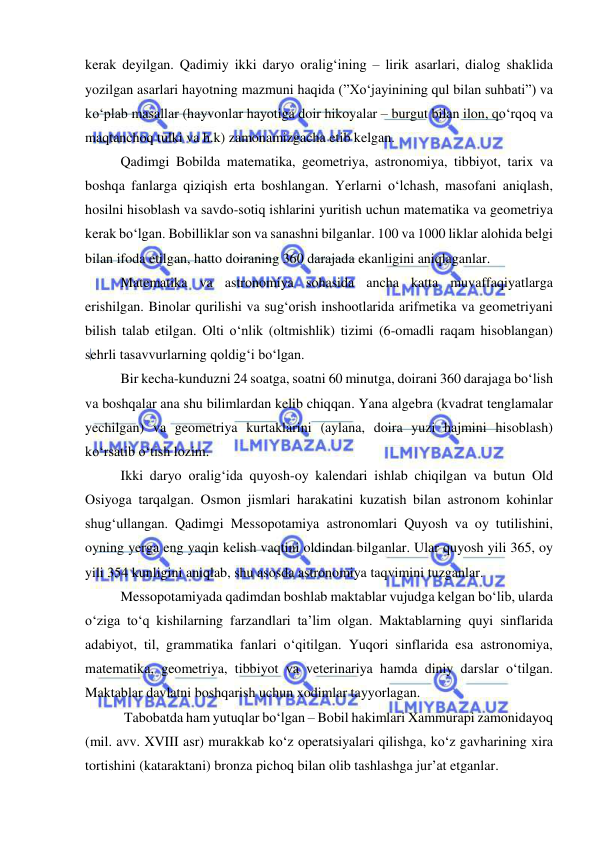  
 
kerak deyilgan. Qadimiy ikki daryo oralig‘ining – lirik asarlari, dialog shaklida 
yozilgan asarlari hayotning mazmuni haqida (”Xo‘jayinining qul bilan suhbati”) va 
ko‘plab masallar (hayvonlar hayotiga doir hikoyalar – burgut bilan ilon, qo‘rqoq va 
maqtanchoq tulki va h.k) zamonamizgacha etib kelgan.  
Qadimgi Bobilda matematika, geometriya, astronomiya, tibbiyot, tarix va 
boshqa fanlarga qiziqish erta boshlangan. Yerlarni o‘lchash, masofani aniqlash, 
hosilni hisoblash va savdo-sotiq ishlarini yuritish uchun matematika va geometriya 
kerak bo‘lgan. Bobilliklar son va sanashni bilganlar. 100 va 1000 liklar alohida belgi 
bilan ifoda etilgan, hatto doiraning 360 darajada ekanligini aniqlaganlar. 
Matematika va astronomiya sohasida ancha katta muvaffaqiyatlarga 
erishilgan. Binolar qurilishi va sug‘orish inshootlarida arifmetika va geometriyani 
bilish talab etilgan. Olti o‘nlik (oltmishlik) tizimi (6-omadli raqam hisoblangan) 
sehrli tasavvurlarning qoldig‘i bo‘lgan. 
Bir kecha-kunduzni 24 soatga, soatni 60 minutga, doirani 360 darajaga bo‘lish 
va boshqalar ana shu bilimlardan kelib chiqqan. Yana algebra (kvadrat tenglamalar 
yechilgan) va geometriya kurtaklarini (aylana, doira yuzi hajmini hisoblash) 
ko‘rsatib o‘tish lozim. 
Ikki daryo oralig‘ida quyosh-oy kalendari ishlab chiqilgan va butun Old 
Osiyoga tarqalgan. Osmon jismlari harakatini kuzatish bilan astronom kohinlar 
shug‘ullangan. Qadimgi Messopotamiya astronomlari Quyosh va oy tutilishini, 
oyning yerga eng yaqin kelish vaqtini oldindan bilganlar. Ular quyosh yili 365, oy 
yili 354 kunligini aniqlab, shu asosda astronomiya taqvimini tuzganlar. 
Messopotamiyada qadimdan boshlab maktablar vujudga kelgan bo‘lib, ularda 
o‘ziga to‘q kishilarning farzandlari ta’lim olgan. Maktablarning quyi sinflarida 
adabiyot, til, grammatika fanlari o‘qitilgan. Yuqori sinflarida esa astronomiya, 
matematika, geometriya, tibbiyot va veterinariya hamda diniy darslar o‘tilgan. 
Maktablar davlatni boshqarish uchun xodimlar tayyorlagan.  
 Tabobatda ham yutuqlar bo‘lgan – Bobil hakimlari Xammurapi zamonidayoq 
(mil. avv. XVIII asr) murakkab ko‘z operatsiyalari qilishga, ko‘z gavharining xira 
tortishini (kataraktani) bronza pichoq bilan olib tashlashga jur’at etganlar. 
