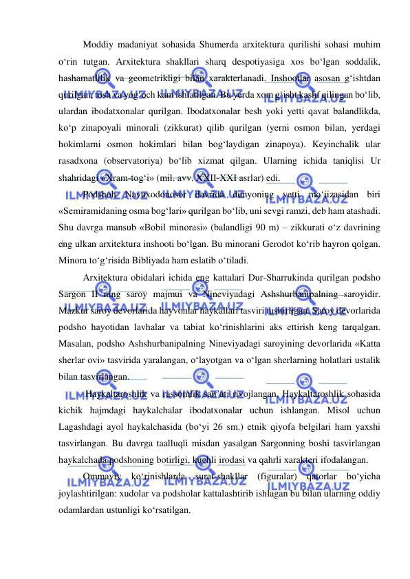  
 
Moddiy madaniyat sohasida Shumerda arxitektura qurilishi sohasi muhim 
o‘rin tutgan. Arxitektura shakllari sharq despotiyasiga xos bo‘lgan soddalik, 
hashamatlilik va geometrikligi bilan xarakterlanadi. Inshootlar asosan g‘ishtdan 
qurilgan, tosh va yog‘och kam ishlatilgan. Bu yerda xom g‘isht kashf qilingan bo‘lib, 
ulardan ibodatxonalar qurilgan. Ibodatxonalar besh yoki yetti qavat balandlikda, 
ko‘p zinapoyali minorali (zikkurat) qilib qurilgan (yerni osmon bilan, yerdagi 
hokimlarni osmon hokimlari bilan bog‘laydigan zinapoya). Keyinchalik ular 
rasadxona (observatoriya) bo‘lib xizmat qilgan. Ularning ichida taniqlisi Ur 
shahridagi «Xram-tog‘i» (mil. avv. XXII-XXI asrlar) edi. 
Podshoh Navuxodonosor davrida dunyoning yetti mo‘jizasidan biri 
«Semiramidaning osma bog‘lari» qurilgan bo‘lib, uni sevgi ramzi, deb ham atashadi. 
Shu davrga mansub «Bobil minorasi» (balandligi 90 m) – zikkurati o‘z davrining 
eng ulkan arxitektura inshooti bo‘lgan. Bu minorani Gerodot ko‘rib hayron qolgan. 
Minora to‘g‘risida Bibliyada ham eslatib o‘tiladi. 
Arxitektura obidalari ichida eng kattalari Dur-Sharrukinda qurilgan podsho 
Sargon II ning saroy majmui va Nineviyadagi Ashshurbanipalning saroyidir. 
Mazkur saroy devorlarida hayvonlar haykallari tasviri tushirilgan. Saroy devorlarida 
podsho hayotidan lavhalar va tabiat ko‘rinishlarini aks ettirish keng tarqalgan. 
Masalan, podsho Ashshurbanipalning Nineviyadagi saroyining devorlarida «Katta 
sherlar ovi» tasvirida yaralangan, o‘layotgan va o‘lgan sherlarning holatlari ustalik 
bilan tasvirlangan. 
 Haykaltaroshlik va rassomlik san’ati rivojlangan. Haykaltaroshlik sohasida 
kichik hajmdagi haykalchalar ibodatxonalar uchun ishlangan. Misol uchun 
Lagashdagi ayol haykalchasida (bo‘yi 26 sm.) etnik qiyofa belgilari ham yaxshi 
tasvirlangan. Bu davrga taalluqli misdan yasalgan Sargonning boshi tasvirlangan 
haykalchada podshoning botirligi, kuchli irodasi va qahrli xarakteri ifodalangan. 
Ommaviy ko‘rinishlarda surat-shakllar (figuralar) qatorlar bo‘yicha 
joylashtirilgan: xudolar va podsholar kattalashtirib ishlagan bu bilan ularning oddiy 
odamlardan ustunligi ko‘rsatilgan. 
