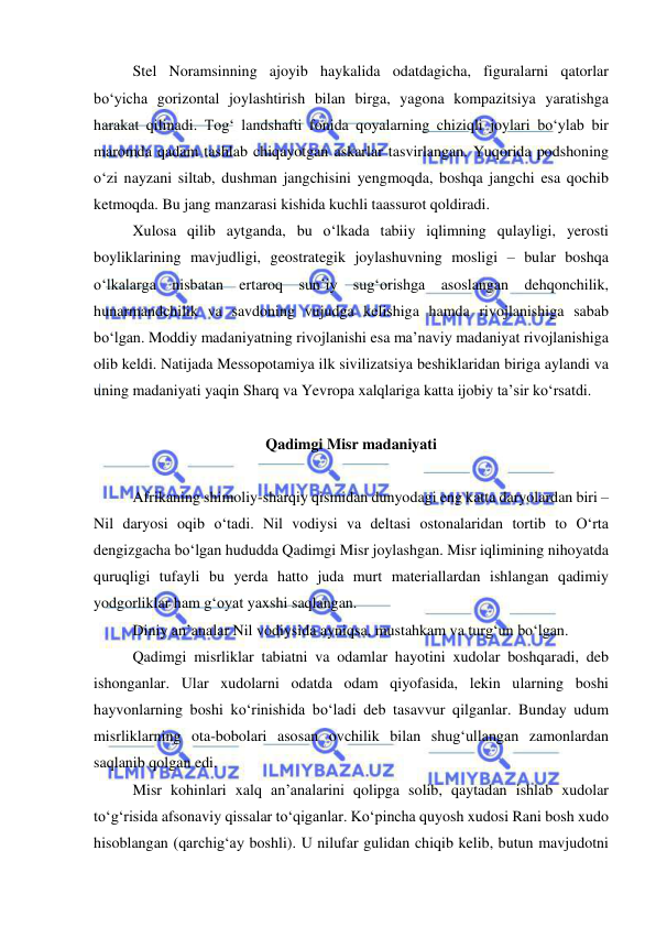  
 
Stel Noramsinning ajoyib haykalida odatdagicha, figuralarni qatorlar 
bo‘yicha gorizontal joylashtirish bilan birga, yagona kompazitsiya yaratishga 
harakat qilinadi. Tog‘ landshafti fonida qoyalarning chiziqli joylari bo‘ylab bir 
maromda qadam tashlab chiqayotgan askarlar tasvirlangan. Yuqorida podshoning 
o‘zi nayzani siltab, dushman jangchisini yengmoqda, boshqa jangchi esa qochib 
ketmoqda. Bu jang manzarasi kishida kuchli taassurot qoldiradi. 
Xulosa qilib aytganda, bu o‘lkada tabiiy iqlimning qulayligi, yerosti 
boyliklarining mavjudligi, geostrategik joylashuvning mosligi – bular boshqa 
o‘lkalarga nisbatan ertaroq sun’iy sug‘orishga asoslangan dehqonchilik, 
hunarmandchilik va savdoning vujudga kelishiga hamda rivojlanishiga sabab 
bo‘lgan. Moddiy madaniyatning rivojlanishi esa ma’naviy madaniyat rivojlanishiga 
olib keldi. Natijada Messopotamiya ilk sivilizatsiya beshiklaridan biriga aylandi va 
uning madaniyati yaqin Sharq va Yevropa xalqlariga katta ijobiy ta’sir ko‘rsatdi. 
  
Qadimgi Misr madaniyati 
 
Afrikaning shimoliy-sharqiy qismidan dunyodagi eng katta daryolardan biri – 
Nil daryosi oqib o‘tadi. Nil vodiysi va deltasi ostonalaridan tortib to O‘rta 
dengizgacha bo‘lgan hududda Qadimgi Misr joylashgan. Misr iqlimining nihoyatda 
quruqligi tufayli bu yerda hatto juda murt materiallardan ishlangan qadimiy 
yodgorliklar ham g‘oyat yaxshi saqlangan. 
Diniy an’analar Nil vodiysida ayniqsa, mustahkam va turg‘un bo‘lgan. 
Qadimgi misrliklar tabiatni va odamlar hayotini xudolar boshqaradi, deb 
ishonganlar. Ular xudolarni odatda odam qiyofasida, lekin ularning boshi 
hayvonlarning boshi ko‘rinishida bo‘ladi deb tasavvur qilganlar. Bunday udum 
misrliklarning ota-bobolari asosan ovchilik bilan shug‘ullangan zamonlardan 
saqlanib qolgan edi. 
Misr kohinlari xalq an’analarini qolipga solib, qaytadan ishlab xudolar 
to‘g‘risida afsonaviy qissalar to‘qiganlar. Ko‘pincha quyosh xudosi Rani bosh xudo 
hisoblangan (qarchig‘ay boshli). U nilufar gulidan chiqib kelib, butun mavjudotni 
