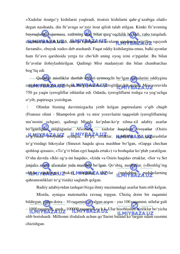  
 
«Xudolar itoatgo‘y kishilarni yoqtiradi, itoatsiz kishilarni qahr-g‘azabiga oladi» 
degan nasihatda, din fir’avnga so‘zsiz itoat qilish talab etilgan. Kimki fir’avnning 
buyruqlarini bajarmasa, xudoning amri bilan qurg‘oqchilik bo‘ladi, vabo tarqaladi, 
dushmanlar bosib keladi, deb qo‘rqitilgan. Fir’avnlarni «xudoning o‘g‘li», «quyosh 
farzandi», «buyuk xudo» deb atashardi. Faqat oddiy kishilargina emas, balki ayonlar 
ham fir’avn qarshisida yerga tiz cho‘kib uning oyoq izini o‘pganlar. Bu bilan 
fir’avnlar ilohiylashtirilgan. Qadimgi Misr madaniyati din bilan chambarchas 
bog‘liq edi. 
Qadimgi misrliklar dastlab o‘zlari aytmoqchi bo‘lgan narsalarini oddiygina 
rasmlar chizib aks ettirishgan. Belgi yozuvlar iyerogliflar deb ataladi. Misr yozuvida 
750 ga yaqin iyerogliflar ishlatilar edi. Odatda, iyerogliflarni toshga va yog‘ochga 
o‘yib, papirusga yozishgan. 
Olimlar bizning davrimizgacha yetib kelgan papiruslarni o‘qib chiqib 
(Fransuz olimi - Shampolon grek va misr yozuvlarini taqqoslab iyerogliflarning 
ma’nosini ochgan), qadimgi Misrda ko‘pdan-ko‘p xilma-xil adabiy asarlar 
bo‘lganligini aniqlaganlar. Afsonalar – xudolar haqidagi rivoyatlar (Osiris 
to‘g‘risida rivoyatlar ayniqsa, ko‘p), ertaklar, sayohatlar va sarguzashtlar 
to‘g‘risidagi hikoyalar (Sinuxet haqida qissa mashhur bo‘lgan, «Gapga chechan 
qishloqi qissasi», «To‘g‘ri bilan egri haqida ertak») va boshqalar ko‘plab yaratilgan. 
O‘sha davrda «Ikki og‘a-ini haqida», «Izida va Osiris haqida» ertaklar, «Sor va Set 
janjali» nomli afsonalar juda mashhur bo‘lgan. Qo‘shiq, nasihatlar, («Boshlig‘ing 
oldida 
qaddingni 
buk») 
maqollar, 
she’rlar 
(muhabbat, 
podsholarning 
qahramonliklari to‘g‘risida) saqlanib qolgan. 
Badiiy adabiyotdan tashqari bizga ilmiy mazmundagi asarlar ham etib kelgan. 
Misrda, ayniqsa matematika ravnaq topgan. Chiziq doim bir raqamini 
bildirgan, yarim doira – 10 raqamini; o‘ralgan arqon – yuz 100 raqamini; nilufar guli 
– 1000 raqamini, qush –100000 raqamini va h.k. Ular hisoblashni o‘nliklar bo‘yicha 
olib borishardi. Millionni ifodalash uchun qo‘llarini baland ko‘targan odam rasmini 
chizishgan. 
