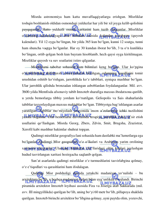  
 
Misrda astronomiya ham katta muvaffaqqiyatlarga erishgan. Misrliklar 
toshqin boshlanish oldidan osmondagi yulduzlar har yili bir xil joyga kelib qolishini 
payqaganlar. Hatto yulduzli osmon xaritasini ham tuzib chiqqanlar. Misrliklar 
o‘zlarining astronomiyaga doir bilimlari asosida kalendar tuzishgan (quyosh 
kalendari). Yil 12 oyga bo‘lingan, bir yilda 365 kun bo‘lgan, kunni 12 soatga, tunni 
ham shuncha vaqtga bo‘lganlar. Har oy 30 kundan iborat bo‘lib, 3 ta o‘n kunlikka 
bo‘lingan, ortib qolgan besh kun bayram hisoblanib, hech qaysi oyga kiritilmagan. 
Misrliklar quyosh va suv soatlarini ixtiro qilganlar. 
Misrliklarni tabobat sohasida ham bilimlari keng bo‘lgan. Ular ko‘pgina 
o‘simliklarning shifobaxsh xususiyatlarini bilishgan, odamning kasalligini tomir 
urushidan eshitib ko‘rishgan, jarrohlikda ko‘z tabiblari, ayniqsa mashhur bo‘lgan. 
Ular jarrohlik qilishda bronzadan ishlangan asboblardan foydalanganlar. Mil. avv. 
3600-yilda Memfisda afsonaviy tabib Imxoteb sharafiga maxsus ibodatxona qurilib, 
u yerda bemorlarga tibbiy yordam ko‘rsatilgan. Geliopolis va Sais shaharlarida 
tabiblar tayyorlaydigan maxsus maktablar bo‘lgan. Tibbiyotga bag‘ishlangan asarlar 
yaratilgan. Tabiblar mo‘miyolash jarayonida inson a’zolarining ichki tuzilishini 
yaxshi bilganlar. Ular bemorlarni davolashda terapiya, jarrohlik, ruhiy ta’sir etish 
usullarini qo‘llashgan. Misrda Georg, Zbers, Zdvin, Smit, Brugsha, Zrazistrat, 
Xerofil kabi mashhur hakimlar shuhrat topgan. 
Qadimgi misrliklar geografiya fani sohasida ham dastlabki ma’lumotlarga ega 
bo‘lganlar. Qadimgi Misr geograflari o‘z o‘lkalari va Arabiston yarim orolining 
xaritasini chizganlar. Ularning Arabiston cho‘llaridagi oltin konlari joylashgan 
hudud tasvirlangan xaritasi hozirgacha saqlanib qolgan. 
San’at asarlarida qadimgi misrliklar o‘z turmushlarini tasvirlabgina qolmay, 
o‘z e’tiqodlari va qarashlarini ham ifodalagan. 
Qadimgi Misr podsholigi davrida yetakchi madaniyat yo‘nalishi – bu 
arxitektura bo‘lib, u boshqa madaniyat turlari bilan uyg‘unlikda rivojlandi. Birinchi 
piramida arxitektor Imxoteb loyihasi asosida Fiza va Joserga atab Sakkarada (mil. 
avv. III mingyillikda) qurilgan bo‘lib, uning bo‘yi 60 metr bo‘lib, pillapoya shaklida 
qurilgan. Imxoteb birinchi arxitektor bo‘libgina qolmay, ayni paytda olim, yozuvchi, 
