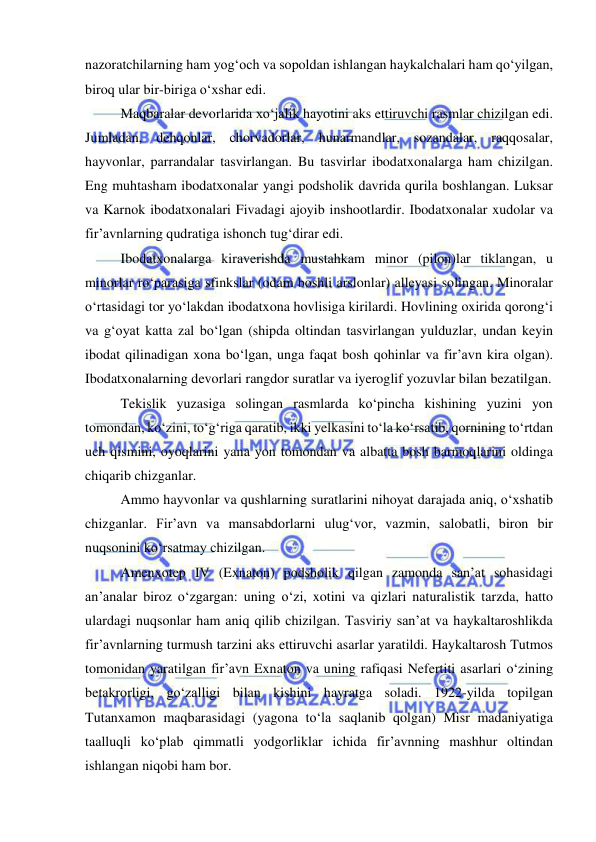  
 
nazoratchilarning ham yog‘och va sopoldan ishlangan haykalchalari ham qo‘yilgan, 
biroq ular bir-biriga o‘xshar edi. 
Maqbaralar devorlarida xo‘jalik hayotini aks ettiruvchi rasmlar chizilgan edi. 
Jumladan, dehqonlar, chorvadorlar, hunarmandlar, sozandalar, raqqosalar, 
hayvonlar, parrandalar tasvirlangan. Bu tasvirlar ibodatxonalarga ham chizilgan. 
Eng muhtasham ibodatxonalar yangi podsholik davrida qurila boshlangan. Luksar 
va Karnok ibodatxonalari Fivadagi ajoyib inshootlardir. Ibodatxonalar xudolar va 
fir’avnlarning qudratiga ishonch tug‘dirar edi. 
Ibodatxonalarga kiraverishda mustahkam minor (pilon)lar tiklangan, u 
minorlar ro‘parasiga sfinkslar (odam boshli arslonlar) alleyasi solingan. Minoralar 
o‘rtasidagi tor yo‘lakdan ibodatxona hovlisiga kirilardi. Hovlining oxirida qorong‘i 
va g‘oyat katta zal bo‘lgan (shipda oltindan tasvirlangan yulduzlar, undan keyin 
ibodat qilinadigan xona bo‘lgan, unga faqat bosh qohinlar va fir’avn kira olgan). 
Ibodatxonalarning devorlari rangdor suratlar va iyeroglif yozuvlar bilan bezatilgan. 
Tekislik yuzasiga solingan rasmlarda ko‘pincha kishining yuzini yon 
tomondan, ko‘zini, to‘g‘riga qaratib, ikki yelkasini to‘la ko‘rsatib, qornining to‘rtdan 
uch qismini, oyoqlarini yana yon tomondan va albatta bosh barmoqlarini oldinga 
chiqarib chizganlar. 
Ammo hayvonlar va qushlarning suratlarini nihoyat darajada aniq, o‘xshatib 
chizganlar. Fir’avn va mansabdorlarni ulug‘vor, vazmin, salobatli, biron bir 
nuqsonini ko‘rsatmay chizilgan. 
Amenxotep IV (Exnaton) podsholik qilgan zamonda san’at sohasidagi 
an’analar biroz o‘zgargan: uning o‘zi, xotini va qizlari naturalistik tarzda, hatto 
ulardagi nuqsonlar ham aniq qilib chizilgan. Tasviriy san’at va haykaltaroshlikda 
fir’avnlarning turmush tarzini aks ettiruvchi asarlar yaratildi. Haykaltarosh Tutmos 
tomonidan yaratilgan fir’avn Exnaton va uning rafiqasi Nefertiti asarlari o‘zining 
betakrorligi, go‘zalligi bilan kishini hayratga soladi. 1922-yilda topilgan 
Tutanxamon maqbarasidagi (yagona to‘la saqlanib qolgan) Misr madaniyatiga 
taalluqli ko‘plab qimmatli yodgorliklar ichida fir’avnning mashhur oltindan 
ishlangan niqobi ham bor. 
