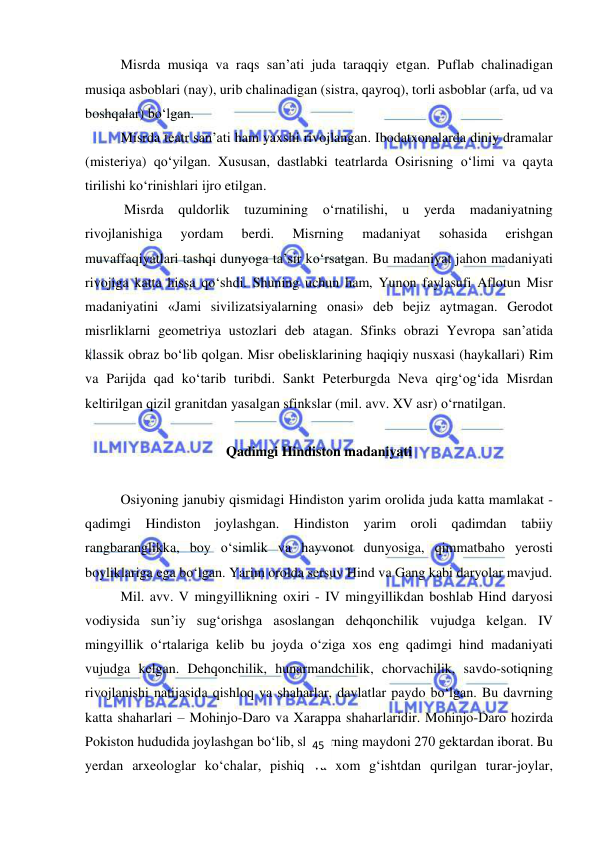  
 
Misrda musiqa va raqs san’ati juda taraqqiy etgan. Puflab chalinadigan 
musiqa asboblari (nay), urib chalinadigan (sistra, qayroq), torli asboblar (arfa, ud va 
boshqalar) bo‘lgan. 
Misrda teatr san’ati ham yaxshi rivojlangan. Ibodatxonalarda diniy dramalar 
(misteriya) qo‘yilgan. Xususan, dastlabki teatrlarda Osirisning o‘limi va qayta 
tirilishi ko‘rinishlari ijro etilgan. 
 Misrda quldorlik tuzumining o‘rnatilishi, u yerda madaniyatning 
rivojlanishiga 
yordam 
berdi. 
Misrning 
madaniyat 
sohasida 
erishgan 
muvaffaqiyatlari tashqi dunyoga ta’sir ko‘rsatgan. Bu madaniyat jahon madaniyati 
rivojiga katta hissa qo‘shdi. Shuning uchun ham, Yunon faylasufi Aflotun Misr 
madaniyatini «Jami sivilizatsiyalarning onasi» deb bejiz aytmagan. Gerodot 
misrliklarni geometriya ustozlari deb atagan. Sfinks obrazi Yevropa san’atida 
klassik obraz bo‘lib qolgan. Misr obelisklarining haqiqiy nusxasi (haykallari) Rim 
va Parijda qad ko‘tarib turibdi. Sankt Peterburgda Neva qirg‘og‘ida Misrdan 
keltirilgan qizil granitdan yasalgan sfinkslar (mil. avv. XV asr) o‘rnatilgan. 
  
Qadimgi Hindiston madaniyati 
 
Osiyoning janubiy qismidagi Hindiston yarim orolida juda katta mamlakat - 
qadimgi Hindiston joylashgan. Hindiston yarim oroli qadimdan tabiiy 
rangbaranglikka, boy o‘simlik va hayvonot dunyosiga, qimmatbaho yerosti 
boyliklariga ega bo‘lgan. Yarim orolda sersuv Hind va Gang kabi daryolar mavjud. 
Mil. avv. V mingyillikning oxiri - IV mingyillikdan boshlab Hind daryosi 
vodiysida sun’iy sug‘orishga asoslangan dehqonchilik vujudga kelgan. IV 
mingyillik o‘rtalariga kelib bu joyda o‘ziga xos eng qadimgi hind madaniyati 
vujudga kelgan. Dehqonchilik, hunarmandchilik, chorvachilik, savdo-sotiqning 
rivojlanishi natijasida qishloq va shaharlar, davlatlar paydo bo‘lgan. Bu davrning 
katta shaharlari – Mohinjo-Daro va Xarappa shaharlaridir. Mohinjo-Daro hozirda 
Pokiston hududida joylashgan bo‘lib, shaharning maydoni 270 gektardan iborat. Bu 
yerdan arxeologlar ko‘chalar, pishiq va xom g‘ishtdan qurilgan turar-joylar, 
45 
