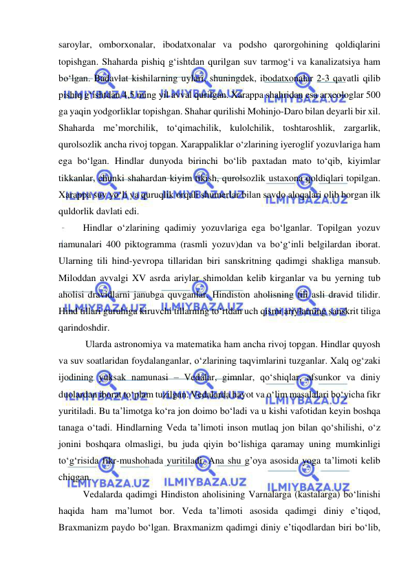  
 
saroylar, omborxonalar, ibodatxonalar va podsho qarorgohining qoldiqlarini 
topishgan. Shaharda pishiq g‘ishtdan qurilgan suv tarmog‘i va kanalizatsiya ham 
bo‘lgan. Badavlat kishilarning uylari, shuningdek, ibodatxonalar 2-3 qavatli qilib 
pishiq g‘ishtdan 4,5 ming yil avval qurilgan. Xarappa shahridan esa arxeologlar 500 
ga yaqin yodgorliklar topishgan. Shahar qurilishi Mohinjo-Daro bilan deyarli bir xil. 
Shaharda me’morchilik, to‘qimachilik, kulolchilik, toshtaroshlik, zargarlik, 
qurolsozlik ancha rivoj topgan. Xarappaliklar o‘zlarining iyeroglif yozuvlariga ham 
ega bo‘lgan. Hindlar dunyoda birinchi bo‘lib paxtadan mato to‘qib, kiyimlar 
tikkanlar, chunki shahardan kiyim tikish, qurolsozlik ustaxona qoldiqlari topilgan. 
Xarappa suv yo‘li va quruqlik orqali shumerlar bilan savdo aloqalari olib borgan ilk 
quldorlik davlati edi.  
Hindlar o‘zlarining qadimiy yozuvlariga ega bo‘lganlar. Topilgan yozuv 
namunalari 400 piktogramma (rasmli yozuv)dan va bo‘g‘inli belgilardan iborat. 
Ularning tili hind-yevropa tillaridan biri sanskritning qadimgi shakliga mansub. 
Miloddan avvalgi XV asrda ariylar shimoldan kelib kirganlar va bu yerning tub 
aholisi dravidlarni janubga quvganlar. Hindiston aholisning tili asli dravid tilidir. 
Hind tillari guruhiga kiruvchi tillarning to‘rtdan uch qismi ariylarning sanskrit tiliga 
qarindoshdir. 
 Ularda astronomiya va matematika ham ancha rivoj topgan. Hindlar quyosh 
va suv soatlaridan foydalanganlar, o‘zlarining taqvimlarini tuzganlar. Xalq og‘zaki 
ijodining yuksak namunasi – Vedalar, gimnlar, qo‘shiqlar, afsunkor va diniy 
duolardan iborat to‘plam tuzilgan. Vedalarda hayot va o‘lim masalalari bo‘yicha fikr 
yuritiladi. Bu ta’limotga ko‘ra jon doimo bo‘ladi va u kishi vafotidan keyin boshqa 
tanaga o‘tadi. Hindlarning Veda ta’limoti inson mutlaq jon bilan qo‘shilishi, o‘z 
jonini boshqara olmasligi, bu juda qiyin bo‘lishiga qaramay uning mumkinligi 
to‘g‘risida fikr-mushohada yuritiladi. Ana shu g’oya asosida yoga ta’limoti kelib 
chiqgan.  
Vedalarda qadimgi Hindiston aholisining Varnalarga (kastalarga) bo‘linishi 
haqida ham ma’lumot bor. Veda ta’limoti asosida qadimgi diniy e’tiqod, 
Braxmanizm paydo bo‘lgan. Braxmanizm qadimgi diniy e’tiqodlardan biri bo‘lib, 
