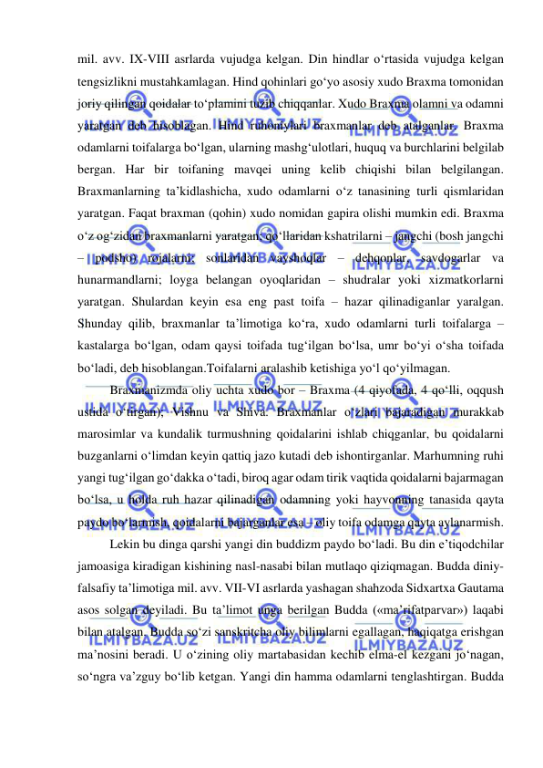  
 
mil. avv. IX-VIII asrlarda vujudga kelgan. Din hindlar o‘rtasida vujudga kelgan 
tengsizlikni mustahkamlagan. Hind qohinlari go‘yo asosiy xudo Braxma tomonidan 
joriy qilingan qoidalar to‘plamini tuzib chiqqanlar. Xudo Braxma olamni va odamni 
yaratgan deb hisoblagan. Hind ruhoniylari braxmanlar deb atalganlar. Braxma 
odamlarni toifalarga bo‘lgan, ularning mashg‘ulotlari, huquq va burchlarini belgilab 
bergan. Har bir toifaning mavqei uning kelib chiqishi bilan belgilangan. 
Braxmanlarning ta’kidlashicha, xudo odamlarni o‘z tanasining turli qismlaridan 
yaratgan. Faqat braxman (qohin) xudo nomidan gapira olishi mumkin edi. Braxma 
o‘z og‘zidan braxmanlarni yaratgan; qo‘llaridan kshatrilarni – jangchi (bosh jangchi 
– podsho) rojalarni; sonlaridan vayshoqlar – dehqonlar, savdogarlar va 
hunarmandlarni; loyga belangan oyoqlaridan – shudralar yoki xizmatkorlarni 
yaratgan. Shulardan keyin esa eng past toifa – hazar qilinadiganlar yaralgan. 
Shunday qilib, braxmanlar ta’limotiga ko‘ra, xudo odamlarni turli toifalarga – 
kastalarga bo‘lgan, odam qaysi toifada tug‘ilgan bo‘lsa, umr bo‘yi o‘sha toifada 
bo‘ladi, deb hisoblangan.Toifalarni aralashib ketishiga yo‘l qo‘yilmagan. 
Braxmanizmda oliy uchta xudo bor – Braxma (4 qiyofada, 4 qo‘lli, oqqush 
ustida o‘tirgan); Vishnu va Shiva. Braxmanlar o‘zlari bajaradigan murakkab 
marosimlar va kundalik turmushning qoidalarini ishlab chiqganlar, bu qoidalarni 
buzganlarni o‘limdan keyin qattiq jazo kutadi deb ishontirganlar. Marhumning ruhi 
yangi tug‘ilgan go‘dakka o‘tadi, biroq agar odam tirik vaqtida qoidalarni bajarmagan 
bo‘lsa, u holda ruh hazar qilinadigan odamning yoki hayvonning tanasida qayta 
paydo bo‘larmish, qoidalarni bajarganlar esa – oliy toifa odamga qayta aylanarmish. 
Lekin bu dinga qarshi yangi din buddizm paydo bo‘ladi. Bu din e’tiqodchilar 
jamoasiga kiradigan kishining nasl-nasabi bilan mutlaqo qiziqmagan. Budda diniy-
falsafiy ta’limotiga mil. avv. VII-VI asrlarda yashagan shahzoda Sidxartxa Gautama 
asos solgan deyiladi. Bu ta’limot unga berilgan Budda («ma’rifatparvar») laqabi 
bilan atalgan. Budda so‘zi sanskritcha oliy bilimlarni egallagan, haqiqatga erishgan 
ma’nosini beradi. U o‘zining oliy martabasidan kechib elma-el kezgani jo‘nagan, 
so‘ngra va’zguy bo‘lib ketgan. Yangi din hamma odamlarni tenglashtirgan. Budda 
