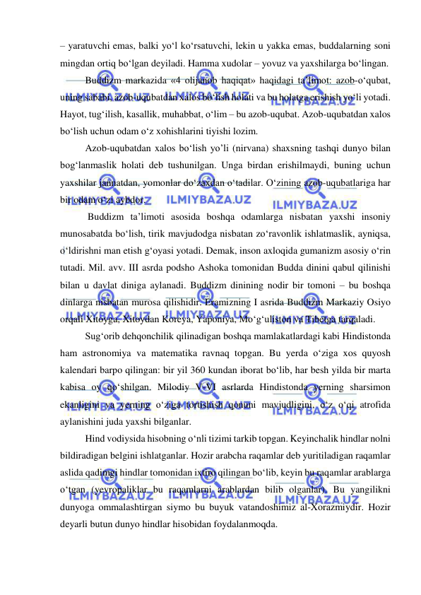  
 
– yaratuvchi emas, balki yo‘l ko‘rsatuvchi, lekin u yakka emas, buddalarning soni 
mingdan ortiq bo‘lgan deyiladi. Hamma xudolar – yovuz va yaxshilarga bo‘lingan. 
Buddizm markazida «4 olijanob haqiqat» haqidagi ta’limot: azob-o‘qubat, 
uning sababi, azob-uqubatdan xalos bo‘lish holati va bu holatga erishish yo‘li yotadi. 
Hayot, tug‘ilish, kasallik, muhabbat, o‘lim – bu azob-uqubat. Azob-uqubatdan xalos 
bo‘lish uchun odam o‘z xohishlarini tiyishi lozim. 
Azob-uqubatdan xalos bo‘lish yo’li (nirvana) shaxsning tashqi dunyo bilan 
bog‘lanmaslik holati deb tushunilgan. Unga birdan erishilmaydi, buning uchun 
yaxshilar jannatdan, yomonlar do‘zaxdan o‘tadilar. O‘zining azob-uqubatlariga har 
bir odam o‘zi aybdor. 
 Buddizm ta’limoti asosida boshqa odamlarga nisbatan yaxshi insoniy 
munosabatda bo‘lish, tirik mavjudodga nisbatan zo‘ravonlik ishlatmaslik, ayniqsa, 
o‘ldirishni man etish g‘oyasi yotadi. Demak, inson axloqida gumanizm asosiy o‘rin 
tutadi. Mil. avv. III asrda podsho Ashoka tomonidan Budda dinini qabul qilinishi 
bilan u davlat diniga aylanadi. Buddizm dinining nodir bir tomoni – bu boshqa 
dinlarga nisbatan murosa qilishidir. Eramizning I asrida Buddizm Markaziy Osiyo 
orqali Xitoyga, Xitoydan Koreya, Yaponiya, Mo‘g‘uliston va Tibetga tarqaladi. 
Sug‘orib dehqonchilik qilinadigan boshqa mamlakatlardagi kabi Hindistonda 
ham astronomiya va matematika ravnaq topgan. Bu yerda o‘ziga xos quyosh 
kalendari barpo qilingan: bir yil 360 kundan iborat bo‘lib, har besh yilda bir marta 
kabisa oy qo‘shilgan. Milodiy V-VI asrlarda Hindistonda yerning sharsimon 
ekanligini va yerning o‘ziga tortishish qonuni mavjudligini, o‘z o‘qi atrofida 
aylanishini juda yaxshi bilganlar. 
Hind vodiysida hisobning o‘nli tizimi tarkib topgan. Keyinchalik hindlar nolni 
bildiradigan belgini ishlatganlar. Hozir arabcha raqamlar deb yuritiladigan raqamlar 
aslida qadimgi hindlar tomonidan ixtiro qilingan bo‘lib, keyin bu raqamlar arablarga 
o‘tgan (yevropaliklar bu raqamlarni arablardan bilib olganlar). Bu yangilikni 
dunyoga ommalashtirgan siymo bu buyuk vatandoshimiz al-Xorazmiydir. Hozir 
deyarli butun dunyo hindlar hisobidan foydalanmoqda.  
