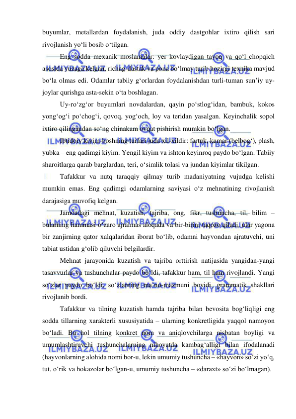  
 
buyumlar, metallardan foydalanish, juda oddiy dastgohlar ixtiro qilish sari 
rivojlanish yo‘li bosib o‘tilgan. 
Eng sodda mexanik moslamalar: yer kovlaydigan tayoq va qo‘l chopqich 
asosida yuzaga kelgan, richag-dastak va pona bo‘lmay turib hozirgi texnika mavjud 
bo‘la olmas edi. Odamlar tabiiy g‘orlardan foydalanishdan turli-tuman sun’iy uy-
joylar qurishga asta-sekin o‘ta boshlagan. 
Uy-ro‘zg‘or buyumlari novdalardan, qayin po‘stlog‘idan, bambuk, kokos 
yong‘og‘i po‘chog‘i, qovoq, yog‘och, loy va teridan yasalgan. Keyinchalik sopol 
ixtiro qilingandan so‘ng chinakam ovqat pishirish mumkin bo‘lgan. 
Ibtidoiy kiyim-boshning turlari juda xil-xildir: fartuk, kamar (belbog‘), plash, 
yubka – eng qadimgi kiyim. Yengil kiyim va ishton keyinroq paydo bo‘lgan. Tabiiy 
sharoitlarga qarab barglardan, teri, o‘simlik tolasi va jundan kiyimlar tikilgan. 
Tafakkur va nutq taraqqiy qilmay turib madaniyatning vujudga kelishi 
mumkin emas. Eng qadimgi odamlarning saviyasi o‘z mehnatining rivojlanish 
darajasiga muvofiq kelgan. 
Jamoadagi mehnat, kuzatish, tajriba, ong, fikr, tushuncha, til, bilim – 
bularning hammasi o‘zaro ajralmas aloqada va bir-birini taqozo qiladi, ular yagona 
bir zanjirning qator xalqalaridan iborat bo‘lib, odamni hayvondan ajratuvchi, uni 
tabiat ustidan g‘olib qiluvchi belgilardir. 
Mehnat jarayonida kuzatish va tajriba orttirish natijasida yangidan-yangi 
tasavvurlar va tushunchalar paydo bo‘ldi, tafakkur ham, til ham rivojlandi. Yangi 
so‘zlar paydo bo‘ldi, so‘zlarning ma’no-mazmuni boyidi, grammatik shakllari 
rivojlanib bordi. 
Tafakkur va tilning kuzatish hamda tajriba bilan bevosita bog‘liqligi eng 
sodda tillarning xarakterli xususiyatida – ularning konkretligida yaqqol namoyon 
bo‘ladi. Bu hol tilning konkret nom va aniqlovchilarga nisbatan boyligi va 
umumlashtiruvchi tushunchalarning nihoyatda kambag‘alligi bilan ifodalanadi 
(hayvonlarning alohida nomi bor-u, lekin umumiy tushuncha – «hayvon» so‘zi yo‘q, 
tut, o‘rik va hokazolar bo‘lgan-u, umumiy tushuncha – «daraxt» so‘zi bo‘lmagan). 
