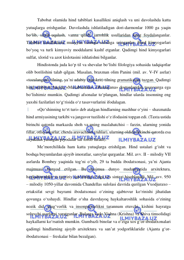  
 
Tabobat olamida hind tabiblari kasallikni aniqlash va uni davolashda katta 
yutuqlarga erishganlar. Davolashda ishlatiladigan dori-darmonlar 1000 ga yaqin 
bo‘lib, silash-uqalash, vanna qilish, jarrohlik usullaridan keng foydalanganlar. 
Tabiblar kasalliklarni muayyan tizimga solishga uringanlar. Hind kimyogarlari 
bo‘yoq va turli kimyoviy moddalarni kashf etganlar. Qadimgi hind kimyogarlari 
sulfat, xlorid va azot kislotasini ishlatishni bilganlar.  
Hindistonda juda ko‘p til va shevalar bo‘lishi filologiya sohasida tadqiqotlar 
olib borilishini talab qilgan. Masalan, braxman olim Panini (mil. av. V-IV asrlar) 
«tozalangan» tilning, ya’ni adabiy (sanskrit) tilning gramatikasini tuzgan. Qadimgi 
hind adabiyoti haqida «Maxabxarata», «Ramayana» dostonlaridan tasavvurga ega 
bo‘lishimiz mumkin. Qadimgi afsonalar to‘plangan, hindlar ularda insonning eng 
yaxshi fazilatlari to‘g‘risida o‘z tasavvurlarini ifodalagan. 
«Qo‘shinning to‘rt turi» deb atalgan hindlarning mashhur o‘yini – shaxmatda 
hind armiyasining tarkibi va jangavor tuzilishi o‘z ifodasini topgan edi. (Taxta ustida 
birinchi qatorda markazda shoh va uning maslahatchisi – farzin, ularning yonida 
fillar, otliq askarlar, chetda aravachalar (ruhlar), ularning oldida ikkinchi qatorda esa 
suyakdan yasalgan piyodalar saf tortib turadi).  
Me’morchilikda ham katta yutuqlarga erishilgan. Hind ustalari g‘isht va 
boshqa buyumlardan ajoyib imoratlar, saroylar qurganlar. Mil. avv. II – milodiy VII 
asrlarda Bombey yaqinida tog‘ni o‘yib, 29 ta budda ibodatxonasi, ya’ni Ajanta 
majmuasi bunyod etilgan. Bu majmua dunyo madaniyatida arxitektura, 
haykaltaroshlik va tasviriy san’atning o‘ziga xos sintezi hisoblanadi. Mil. avv. 950 
– milodiy 1050-yillar davomida Chandellas sulolasi davrida qurilgan Vxodjuraxo – 
ertaksifat sevgi bayrami ibodatxonasi o‘zining ajabtovur ko‘rinishi jihatidan 
qovunga o‘xshaydi. Hindlar o‘sha davrdayoq haykaltaroshlik sohasida o‘zining 
nozik did, ulug‘vorlik va insonparvarlikni tarannum etuvchi, kishini hayratga 
soluvchi asarlarni yaratganlar. Bularga xudo Vishna (Krishna) va Shiva timsolidagi 
haykallarni ko‘rsatish mumkin. Gumbazli binolar va o‘ziga xos g‘or-ibodatxonalari 
qadimgi hindlarning ajoyib arxitektura va san’at yodgorliklaridir (Ajanta g‘or-
ibodatxonasi – freskalar bilan bezalgan). 
