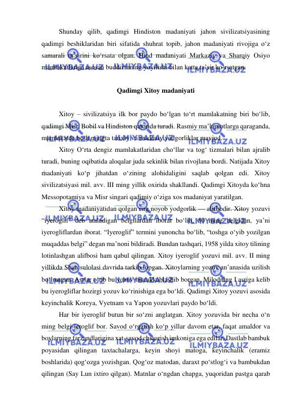  
 
Shunday qilib, qadimgi Hindiston madaniyati jahon sivilizatsiyasining 
qadimgi beshiklaridan biri sifatida shuhrat topib, jahon madaniyati rivojiga o‘z 
samarali ta’sirini ko‘rsata olgan. Hind madaniyati Markaziy va Sharqiy Osiyo 
mamlakatlariga asosan buddizmning yoyilishi bilan katta ta’sir ko‘rsatgan. 
 
Qadimgi Xitoy madaniyati 
 
Xitoy – sivilizatsiya ilk bor paydo bo‘lgan to‘rt mamlakatning biri bo‘lib, 
qadimgi Misr, Bobil va Hindiston qatorida turadi. Rasmiy ma’lumotlarga qaraganda, 
mamlakatda besh mingta tarixiy va madaniy yodgorliklar mavjud.  
Xitoy O‘rta dengiz mamlakatlaridan cho‘llar va tog‘ tizmalari bilan ajralib 
turadi, buning oqibatida aloqalar juda sekinlik bilan rivojlana bordi. Natijada Xitoy 
madaniyati ko‘p jihatdan o‘zining alohidaligini saqlab qolgan edi. Xitoy 
sivilizatsiyasi mil. avv. III ming yillik oxirida shakllandi. Qadimgi Xitoyda ko‘hna 
Messopotamiya va Misr singari qadimiy o‘ziga xos madaniyat yaratilgan. 
Xitoy madaniyatidan qolgan eng noyob yodgorlik — alifbodir. Xitoy yozuvi 
“iyeroglif” deb ataladigan belgilardan iborat bo‘lib, 50 ming belgidan, ya’ni 
iyerogliflardan iborat. “Iyeroglif” termini yunoncha bo‘lib, “toshga o‘yib yozilgan 
muqaddas belgi” degan ma’noni bildiradi. Bundan tashqari, 1958 yilda xitoy tilining 
lotinlashgan alifbosi ham qabul qilingan. Xitoy iyeroglif yozuvi mil. avv. II ming 
yillikda Shan sulolasi davrida tarkib topgan. Xitoylarning yozuv an’anasida uzilish 
bo‘lmagan. Asrlar o‘tib bu yozuv murakkablashib borgan. Milodning I asriga kelib 
bu iyerogliflar hozirgi yozuv ko‘rinishiga ega bo‘ldi. Qadimgi Xitoy yozuvi asosida 
keyinchalik Koreya, Vyetnam va Yapon yozuvlari paydo bo‘ldi.  
Har bir iyeroglif butun bir so‘zni anglatgan. Xitoy yozuvida bir necha o‘n 
ming belgi-ieroglif bor. Savod o‘rgatish ko‘p yillar davom etar, faqat amaldor va 
boylarning farzandlarigina xat-savod chiqarish imkoniga ega edilar. Dastlab bambuk 
poyasidan qilingan taxtachalarga, keyin shoyi matoga, keyinchalik (eramiz 
boshlarida) qog‘ozga yozishgan. Qog‘oz matodan, daraxt po‘stlog‘i va bambukdan 
qilingan (Say Lun ixtiro qilgan). Matnlar o‘ngdan chapga, yuqoridan pastga qarab 
