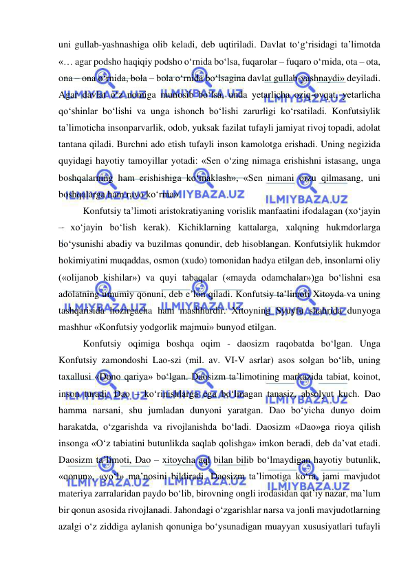  
 
uni gullab-yashnashiga olib keladi, deb uqtiriladi. Davlat to‘g‘risidagi ta’limotda 
«… agar podsho haqiqiy podsho o‘rnida bo‘lsa, fuqarolar – fuqaro o‘rnida, ota – ota, 
ona – ona o‘rnida, bola – bola o‘rnida bo‘lsagina davlat gullab-yashnaydi» deyiladi. 
Agar davlat o‘z nomiga munosib bo‘lsa, unda yetarlicha oziq-ovqat, yetarlicha 
qo‘shinlar bo‘lishi va unga ishonch bo‘lishi zarurligi ko‘rsatiladi. Konfutsiylik 
ta’limoticha insonparvarlik, odob, yuksak fazilat tufayli jamiyat rivoj topadi, adolat 
tantana qiladi. Burchni ado etish tufayli inson kamolotga erishadi. Uning negizida 
quyidagi hayotiy tamoyillar yotadi: «Sen o‘zing nimaga erishishni istasang, unga 
boshqalarning ham erishishiga ko‘maklash», «Sen nimani orzu qilmasang, uni 
boshqalarga ham ravo ko‘rma».  
Konfutsiy ta’limoti aristokratiyaning vorislik manfaatini ifodalagan (xo‘jayin 
– xo‘jayin bo‘lish kerak). Kichiklarning kattalarga, xalqning hukmdorlarga 
bo‘ysunishi abadiy va buzilmas qonundir, deb hisoblangan. Konfutsiylik hukmdor 
hokimiyatini muqaddas, osmon (xudo) tomonidan hadya etilgan deb, insonlarni oliy 
(«olijanob kishilar») va quyi tabaqalar («mayda odamchalar»)ga bo‘lishni esa 
adolatning umumiy qonuni, deb e’lon qiladi. Konfutsiy ta’limoti Xitoyda va uning 
tashqarisida hozirgacha ham mashhurdir. Xitoyning Syuyfu shahrida dunyoga 
mashhur «Konfutsiy yodgorlik majmui» bunyod etilgan.  
Konfutsiy oqimiga boshqa oqim - daosizm raqobatda bo‘lgan. Unga 
Konfutsiy zamondoshi Lao-szi (mil. av. VI-V asrlar) asos solgan bo‘lib, uning 
taxallusi «Dono qariya» bo‘lgan. Daosizm ta’limotining markazida tabiat, koinot, 
inson turadi. Dao – ko‘rinishlarga ega bo‘lmagan tanasiz, absolyut kuch. Dao 
hamma narsani, shu jumladan dunyoni yaratgan. Dao bo‘yicha dunyo doim 
harakatda, o‘zgarishda va rivojlanishda bo‘ladi. Daosizm «Dao»ga rioya qilish 
insonga «O‘z tabiatini butunlikda saqlab qolishga» imkon beradi, deb da’vat etadi. 
Daosizm ta’limoti, Dao – xitoycha aql bilan bilib bo‘lmaydigan hayotiy butunlik, 
«qonun», «yo‘l» ma’nosini bildiradi. Daosizm ta’limotiga ko‘ra, jami mavjudot 
materiya zarralaridan paydo bo‘lib, birovning ongli irodasidan qat’iy nazar, ma’lum 
bir qonun asosida rivojlanadi. Jahondagi o‘zgarishlar narsa va jonli mavjudotlarning 
azalgi o‘z ziddiga aylanish qonuniga bo‘ysunadigan muayyan xususiyatlari tufayli 
