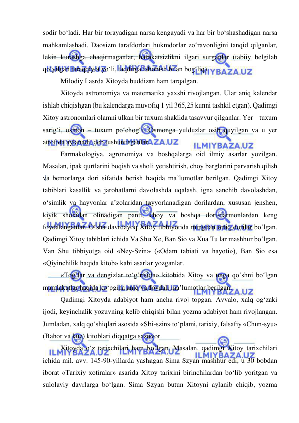  
 
sodir bo‘ladi. Har bir torayadigan narsa kengayadi va har bir bo‘shashadigan narsa 
mahkamlashadi. Daosizm tarafdorlari hukmdorlar zo‘ravonligini tanqid qilganlar, 
lekin kurashga chaqirmaganlar, harakatsizlikni ilgari surganlar (tabiiy belgilab 
qo‘yilgan taraqqiyot yo‘li, taqdirga ishonish bilan bog‘liq). 
Milodiy I asrda Xitoyda buddizm ham tarqalgan. 
Xitoyda astronomiya va matematika yaxshi rivojlangan. Ular aniq kalendar 
ishlab chiqishgan (bu kalendarga muvofiq 1 yil 365,25 kunni tashkil etgan). Qadimgi 
Xitoy astronomlari olamni ulkan bir tuxum shaklida tasavvur qilganlar. Yer – tuxum 
sarig‘i, osmon – tuxum po‘chog‘i. Osmonga yulduzlar osib quyilgan va u yer 
atrofida aylanadi, deb tushuntirganlar. 
Farmakologiya, agronomiya va boshqalarga oid ilmiy asarlar yozilgan. 
Masalan, ipak qurtlarini boqish va sholi yetishtirish, choy barglarini parvarish qilish 
va bemorlarga dori sifatida berish haqida ma’lumotlar berilgan. Qadimgi Xitoy 
tabiblari kasallik va jarohatlarni davolashda uqalash, igna sanchib davolashdan, 
o‘simlik va hayvonlar a’zolaridan tayyorlanadigan dorilardan, xususan jenshen, 
kiyik shoxidan olinadigan panti, choy va boshqa dori-darmonlardan keng 
foydalanganlar. O‘sha davrdayoq Xitoy tibbiyotida mingdan ortiq dorilar bo‘lgan. 
Qadimgi Xitoy tabiblari ichida Va Shu Xe, Ban Sio va Xua Tu lar mashhur bo‘lgan. 
Van Shu tibbiyotga oid «Ney-Szin» («Odam tabiati va hayoti»), Ban Sio esa 
«Qiyinchilik haqida kitob» kabi asarlar yozganlar.  
«Tog‘lar va dengizlar to‘g‘risida» kitobida Xitoy va unga qo‘shni bo‘lgan 
mamlakatlar haqida ko‘pgina aniq va foydali ma’lumotlar berilgan.  
Qadimgi Xitoyda adabiyot ham ancha rivoj topgan. Avvalo, xalq og‘zaki 
ijodi, keyinchalik yozuvning kelib chiqishi bilan yozma adabiyot ham rivojlangan. 
Jumladan, xalq qo‘shiqlari asosida «Shi-szin» to‘plami, tarixiy, falsafiy «Chun-syu» 
(Bahor va kuz) kitoblari diqqatga sazovor. 
Xitoyda o‘z tarixchilari ham bo‘lgan. Masalan, qadimgi Xitoy tarixchilari 
ichida mil. avv. 145-90-yillarda yashagan Sima Szyan mashhur edi, u 30 bobdan 
iborat «Tarixiy xotiralar» asarida Xitoy tarixini birinchilardan bo‘lib yoritgan va 
sulolaviy davrlarga bo‘lgan. Sima Szyan butun Xitoyni aylanib chiqib, yozma 
