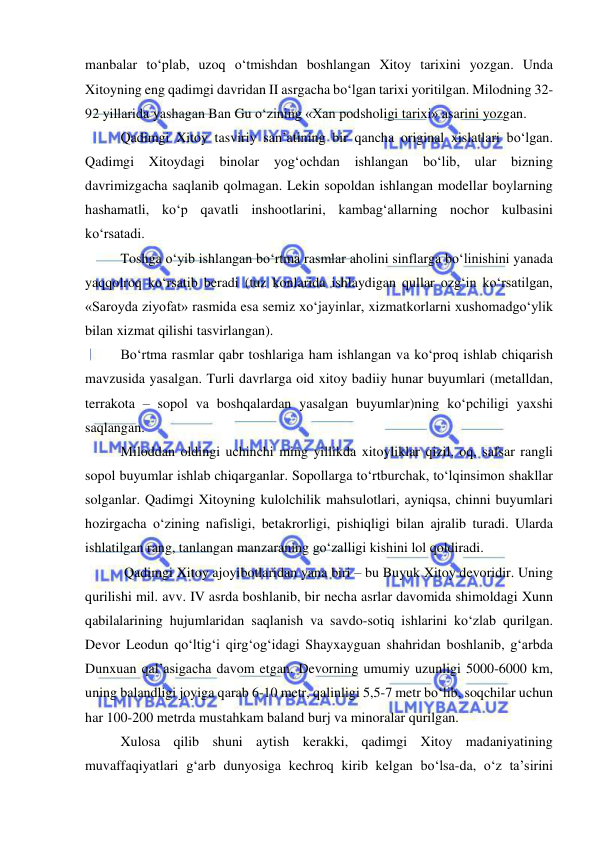  
 
manbalar to‘plab, uzoq o‘tmishdan boshlangan Xitoy tarixini yozgan. Unda 
Xitoyning eng qadimgi davridan II asrgacha bo‘lgan tarixi yoritilgan. Milodning 32-
92 yillarida yashagan Ban Gu o‘zining «Xan podsholigi tarixi» asarini yozgan. 
Qadimgi Xitoy tasviriy san’atining bir qancha original xislatlari bo‘lgan. 
Qadimgi Xitoydagi binolar yog‘ochdan ishlangan bo‘lib, ular bizning 
davrimizgacha saqlanib qolmagan. Lekin sopoldan ishlangan modellar boylarning 
hashamatli, ko‘p qavatli inshootlarini, kambag‘allarning nochor kulbasini 
ko‘rsatadi. 
Toshga o‘yib ishlangan bo‘rtma rasmlar aholini sinflarga bo‘linishini yanada 
yaqqolroq ko‘rsatib beradi (tuz konlarida ishlaydigan qullar ozg‘in ko‘rsatilgan, 
«Saroyda ziyofat» rasmida esa semiz xo‘jayinlar, xizmatkorlarni xushomadgo‘ylik 
bilan xizmat qilishi tasvirlangan). 
Bo‘rtma rasmlar qabr toshlariga ham ishlangan va ko‘proq ishlab chiqarish 
mavzusida yasalgan. Turli davrlarga oid xitoy badiiy hunar buyumlari (metalldan, 
terrakota – sopol va boshqalardan yasalgan buyumlar)ning ko‘pchiligi yaxshi 
saqlangan. 
Miloddan oldingi uchinchi ming yillikda xitoyliklar qizil, oq, safsar rangli 
sopol buyumlar ishlab chiqarganlar. Sopollarga to‘rtburchak, to‘lqinsimon shakllar 
solganlar. Qadimgi Xitoyning kulolchilik mahsulotlari, ayniqsa, chinni buyumlari 
hozirgacha o‘zining nafisligi, betakrorligi, pishiqligi bilan ajralib turadi. Ularda 
ishlatilgan rang, tanlangan manzaraning go‘zalligi kishini lol qoldiradi. 
 Qadimgi Xitoy ajoyibotlaridan yana biri – bu Buyuk Xitoy devoridir. Uning 
qurilishi mil. avv. IV asrda boshlanib, bir necha asrlar davomida shimoldagi Xunn 
qabilalarining hujumlaridan saqlanish va savdo-sotiq ishlarini ko‘zlab qurilgan. 
Devor Leodun qo‘ltig‘i qirg‘og‘idagi Shayxayguan shahridan boshlanib, g‘arbda 
Dunxuan qal’asigacha davom etgan. Devorning umumiy uzunligi 5000-6000 km, 
uning balandligi joyiga qarab 6-10 metr, qalinligi 5,5-7 metr bo‘lib, soqchilar uchun 
har 100-200 metrda mustahkam baland burj va minoralar qurilgan.  
Xulosa qilib shuni aytish kerakki, qadimgi Xitoy madaniyatining 
muvaffaqiyatlari g‘arb dunyosiga kechroq kirib kelgan bo‘lsa-da, o‘z ta’sirini 
