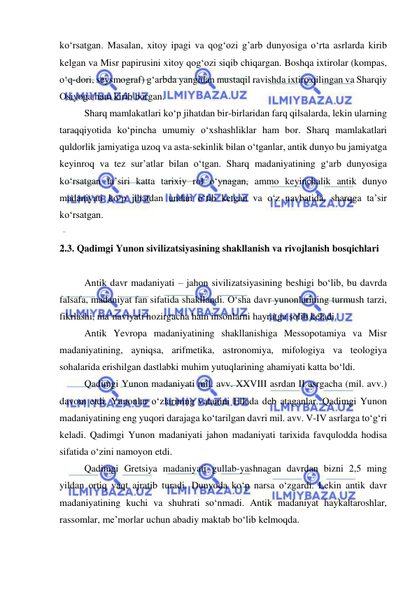  
 
ko‘rsatgan. Masalan, xitoy ipagi va qog‘ozi g’arb dunyosiga o‘rta asrlarda kirib 
kelgan va Misr papirusini xitoy qog‘ozi siqib chiqargan. Boshqa ixtirolar (kompas, 
o‘q-dori, seysmograf) g‘arbda yangidan mustaqil ravishda ixtiro qilingan va Sharqiy 
Osiyoga ham kirib borgan. 
Sharq mamlakatlari ko‘p jihatdan bir-birlaridan farq qilsalarda, lekin ularning 
taraqqiyotida ko‘pincha umumiy o‘xshashliklar ham bor. Sharq mamlakatlari 
quldorlik jamiyatiga uzoq va asta-sekinlik bilan o‘tganlar, antik dunyo bu jamiyatga 
keyinroq va tez sur’atlar bilan o‘tgan. Sharq madaniyatining g‘arb dunyosiga 
ko‘rsatgan ta’siri katta tarixiy rol o‘ynagan, ammo keyinchalik antik dunyo 
madaniyati ko‘p jihatdan undan o‘tib ketgan va o‘z navbatida, sharqga ta’sir 
ko‘rsatgan.       
   
2.3. Qadimgi Yunon sivilizatsiyasining shakllanish va rivojlanish bosqichlari 
 
Antik davr madaniyati – jahon sivilizatsiyasining beshigi bo‘lib, bu davrda 
falsafa, madaniyat fan sifatida shakllandi. O‘sha davr yunonlarining turmush tarzi, 
fikrlashi, ma’naviyati hozirgacha ham insonlarni hayratga solib keladi. 
Antik Yevropa madaniyatining shakllanishiga Messopotamiya va Misr 
madaniyatining, ayniqsa, arifmetika, astronomiya, mifologiya va teologiya 
sohalarida erishilgan dastlabki muhim yutuqlarining ahamiyati katta bo‘ldi. 
Qadimgi Yunon madaniyati mil. avv. XXVIII asrdan II asrgacha (mil. avv.) 
davom etdi. Yunonlar o‘zlarining vatanini Ellada deb ataganlar. Qadimgi Yunon 
madaniyatining eng yuqori darajaga ko‘tarilgan davri mil. avv. V-IV asrlarga to‘g‘ri 
keladi. Qadimgi Yunon madaniyati jahon madaniyati tarixida favqulodda hodisa 
sifatida o‘zini namoyon etdi.  
Qadimgi Gretsiya madaniyati gullab-yashnagan davrdan bizni 2,5 ming 
yildan ortiq vaqt ajratib turadi. Dunyoda ko‘p narsa o‘zgardi. Lekin antik davr 
madaniyatining kuchi va shuhrati so‘nmadi. Antik madaniyat haykaltaroshlar, 
rassomlar, me’morlar uchun abadiy maktab bo‘lib kelmoqda. 
