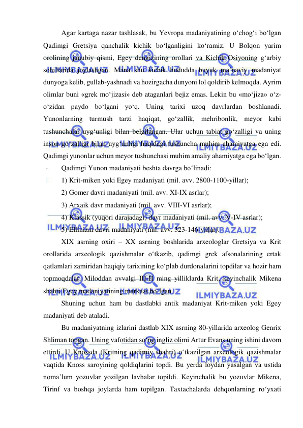  
 
Agar kartaga nazar tashlasak, bu Yevropa madaniyatining o‘chog‘i bo‘lgan 
Qadimgi Gretsiya qanchalik kichik bo‘lganligini ko‘ramiz. U Bolqon yarim 
orolining janubiy qismi, Egey dengizining orollari va Kichik Osiyoning g‘arbiy 
sohillarida joylashgan. Mana shu kichik hududda buyuk ma’naviy madaniyat 
dunyoga kelib, gullab-yashnadi va hozirgacha dunyoni lol qoldirib kelmoqda. Ayrim 
olimlar buni «grek mo‘jizasi» deb ataganlari bejiz emas. Lekin bu «mo‘jiza» o‘z-
o‘zidan paydo bo‘lgani yo‘q. Uning tarixi uzoq davrlardan boshlanadi. 
Yunonlarning turmush tarzi haqiqat, go‘zallik, mehribonlik, meyor kabi 
tushunchalar uyg‘unligi bilan belgilangan. Ular uchun tabiat go‘zalligi va uning 
inson go‘zalligi bilan uyg‘unligi haqidagi tushuncha muhim ahamiyatga ega edi. 
Qadimgi yunonlar uchun meyor tushunchasi muhim amaliy ahamiyatga ega bo‘lgan.  
Qadimgi Yunon madaniyati beshta davrga bo‘linadi:  
1) Krit-miken yoki Egey madaniyati (mil. avv. 2800-1100-yillar); 
2) Gomer davri madaniyati (mil. avv. XI-IX asrlar); 
3) Arxaik davr madaniyati (mil. avv. VIII-VI asrlar); 
4) Klassik (yuqori darajadagi) davr madaniyati (mil. avv. V-IV asrlar); 
5) Ellinizm davri madaniyati (mil. avv. 323-146-yillar). 
XIX asrning oxiri – XX asrning boshlarida arxeologlar Gretsiya va Krit 
orollarida arxeologik qazishmalar o‘tkazib, qadimgi grek afsonalarining ertak 
qatlamlari zamiridan haqiqiy tarixining ko‘plab durdonalarini topdilar va hozir ham 
topmoqdalar. Miloddan avvalgi III-II ming yilliklarda Krit, keyinchalik Mikena 
shahri Egey madaniyatining markazi bo‘lgan. 
Shuning uchun ham bu dastlabki antik madaniyat Krit-miken yoki Egey 
madaniyati deb ataladi. 
Bu madaniyatning izlarini dastlab XIX asrning 80-yillarida arxeolog Genrix 
Shliman topgan. Uning vafotidan so‘ng ingliz olimi Artur Evans uning ishini davom 
ettirdi. U Knossda (Kritning qadimiy shahri) o‘tkazilgan arxeologik qazishmalar 
vaqtida Knoss saroyining qoldiqlarini topdi. Bu yerda loydan yasalgan va ustida 
noma’lum yozuvlar yozilgan lavhalar topildi. Keyinchalik bu yozuvlar Mikena, 
Tirinf va boshqa joylarda ham topilgan. Taxtachalarda dehqonlarning ro‘yxati 
