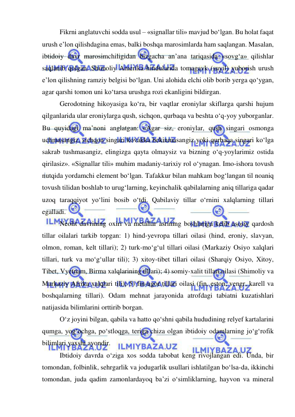  
 
Fikrni anglatuvchi sodda usul – «signallar tili» mavjud bo‘lgan. Bu holat faqat 
urush e’lon qilishdagina emas, balki boshqa marosimlarda ham saqlangan. Masalan, 
ibtidoiy davr marosimchiligidan bizgacha an’ana tariqasida «sovg‘a» qilishlar 
saqlanib qolgan. Shimoliy Amerika hindularida tomagavk (suyil) yuborish urush 
e’lon qilishning ramziy belgisi bo‘lgan. Uni alohida elchi olib borib yerga qo‘ygan, 
agar qarshi tomon uni ko‘tarsa urushga rozi ekanligini bildirgan. 
Gerodotning hikoyasiga ko‘ra, bir vaqtlar eroniylar skiflarga qarshi hujum 
qilganlarida ular eroniylarga qush, sichqon, qurbaqa va beshta o‘q-yoy yuborganlar. 
Bu quyidagi ma’noni anglatgan: «Agar siz, eroniylar, qush singari osmonga 
uchmasangiz, sichqon singari kovakka bekinmasangiz yoki qurbaqa singari ko‘lga 
sakrab tushmasangiz, elingizga qayta olmaysiz va bizning o‘q-yoylarimiz ostida 
qirilasiz». «Signallar tili» muhim madaniy-tarixiy rol o‘ynagan. Imo-ishora tovush 
nutqida yordamchi element bo‘lgan. Tafakkur bilan mahkam bog‘langan til noaniq 
tovush tilidan boshlab to urug‘larning, keyinchalik qabilalarning aniq tillariga qadar 
uzoq taraqqiyot yo‘lini bosib o‘tdi. Qabilaviy tillar o‘rnini xalqlarning tillari 
egalladi. 
Neolit davrining oxiri va metallar asrining boshlariga kelib asosiy qardosh 
tillar oilalari tarkib topgan: 1) hind-yevropa tillari oilasi (hind, eroniy, slavyan, 
olmon, roman, kelt tillari); 2) turk-mo‘g‘ul tillari oilasi (Markaziy Osiyo xalqlari 
tillari, turk va mo‘g‘ullar tili); 3) xitoy-tibet tillari oilasi (Sharqiy Osiyo, Xitoy, 
Tibet, Vyetnam, Birma xalqlarining tillari); 4) somiy-xalit tillari oilasi (Shimoliy va 
Markaziy Afrika xalqlari tili); 5) fin-ugor tillari oilasi (fin, eston, vengr, karell va 
boshqalarning tillari). Odam mehnat jarayonida atrofdagi tabiatni kuzatishlari 
natijasida bilimlarini orttirib borgan. 
O‘z joyini bilgan, qabila va hatto qo‘shni qabila hududining relyef kartalarini 
qumga, yog‘ochga, po‘stloqga, teriga chiza olgan ibtidoiy odamlarning jo‘g‘rofik 
bilimlari yaxshi ayondir. 
Ibtidoiy davrda o‘ziga xos sodda tabobat keng rivojlangan edi. Unda, bir 
tomondan, folbinlik, sehrgarlik va jodugarlik usullari ishlatilgan bo‘lsa-da, ikkinchi 
tomondan, juda qadim zamonlardayoq ba’zi o‘simliklarning, hayvon va mineral 
