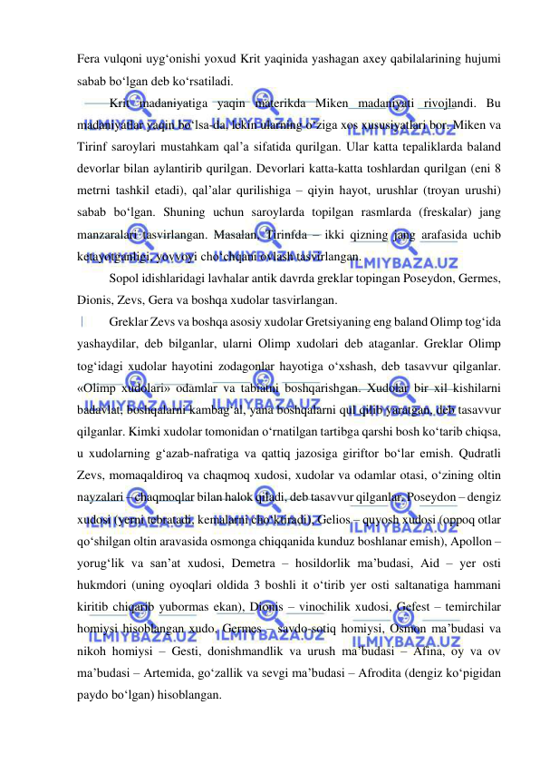  
 
Fera vulqoni uyg‘onishi yoxud Krit yaqinida yashagan axey qabilalarining hujumi 
sabab bo‘lgan deb ko‘rsatiladi. 
Krit madaniyatiga yaqin materikda Miken madaniyati rivojlandi. Bu 
madaniyatlar yaqin bo‘lsa-da, lekin ularning o‘ziga xos xususiyatlari bor. Miken va 
Tirinf saroylari mustahkam qal’a sifatida qurilgan. Ular katta tepaliklarda baland 
devorlar bilan aylantirib qurilgan. Devorlari katta-katta toshlardan qurilgan (eni 8 
metrni tashkil etadi), qal’alar qurilishiga – qiyin hayot, urushlar (troyan urushi) 
sabab bo‘lgan. Shuning uchun saroylarda topilgan rasmlarda (freskalar) jang 
manzaralari tasvirlangan. Masalan, Tirinfda – ikki qizning jang arafasida uchib 
ketayotganligi, yovvoyi cho‘chqani ovlash tasvirlangan. 
Sopol idishlaridagi lavhalar antik davrda greklar topingan Poseydon, Germes, 
Dionis, Zevs, Gera va boshqa xudolar tasvirlangan. 
Greklar Zevs va boshqa asosiy xudolar Gretsiyaning eng baland Olimp tog‘ida 
yashaydilar, deb bilganlar, ularni Olimp xudolari deb ataganlar. Greklar Olimp 
tog‘idagi xudolar hayotini zodagonlar hayotiga o‘xshash, deb tasavvur qilganlar. 
«Olimp xudolari» odamlar va tabiatni boshqarishgan. Xudolar bir xil kishilarni 
badavlat, boshqalarni kambag‘al, yana boshqalarni qul qilib yaratgan, deb tasavvur 
qilganlar. Kimki xudolar tomonidan o‘rnatilgan tartibga qarshi bosh ko‘tarib chiqsa, 
u xudolarning g‘azab-nafratiga va qattiq jazosiga giriftor bo‘lar emish. Qudratli 
Zevs, momaqaldiroq va chaqmoq xudosi, xudolar va odamlar otasi, o‘zining oltin 
nayzalari – chaqmoqlar bilan halok qiladi, deb tasavvur qilganlar. Poseydon – dengiz 
xudosi (yerni tebratadi, kemalarni cho‘ktiradi), Gelios – quyosh xudosi (oppoq otlar 
qo‘shilgan oltin aravasida osmonga chiqqanida kunduz boshlanar emish), Apollon – 
yorug‘lik va san’at xudosi, Demetra – hosildorlik ma’budasi, Aid – yer osti 
hukmdori (uning oyoqlari oldida 3 boshli it o‘tirib yer osti saltanatiga hammani 
kiritib chiqarib yubormas ekan), Dionis – vinochilik xudosi, Gefest – temirchilar 
homiysi hisoblangan xudo, Germes – savdo-sotiq homiysi, Osmon ma’budasi va 
nikoh homiysi – Gesti, donishmandlik va urush ma’budasi – Afina, oy va ov 
ma’budasi – Artemida, go‘zallik va sevgi ma’budasi – Afrodita (dengiz ko‘pigidan 
paydo bo‘lgan) hisoblangan. 

