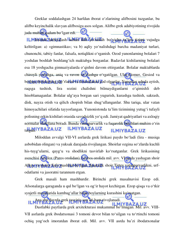  
 
Greklar soddalashgan 24 harfdan iborat o‘zlarining alifbosini tuzganlar, bu 
alifbo keyinchalik slavyan alifbosiga asos solgan. Alifbo grek adabiyotining rivojida 
juda muhim qadam bo‘lgan edi. 
Insonni tarbiyalash uchun ikki yo‘nalish bo‘yicha ta’lim tizimi vujudga 
keltirilgan: a) «gimnastika»; va b) aqliy yo‘nalishdagi barcha madaniyat turlari, 
chunonchi, tabiiy fanlar, falsafa, notiqlikni o‘rganish. Ozod yunonlarning bolalari 7 
yoshdan boshlab boshlang‘ich maktabga borganlar. Badavlat kishilarning bolalari 
esa 18 yoshgacha gimnaziyalarda o‘qishni davom ettirganlar. Bolalar maktablarda 
chiroyli yozishga, aniq va ravon so‘zlashga o‘rgatilgan. Ular Gomer, Gesiod va 
boshqa shoirlarning she’rlarini va dostonlarini yod olganlar. Yunonlar ashula aytish, 
raqsga 
tushish, 
lira 
sozini 
chalishni 
bilmaydiganlarni 
o‘qimishli 
deb 
hisoblamaganlar. Bolalar ulg‘aya borgan sari yugurish, kurashga tushish, sakrash, 
disk, nayza otish va qilich chopish bilan shug‘ullanganlar. Shu tariqa, ular vatan 
himoyachilari sifatida tayyorlangan. Yunonistonda ta’lim tizimining yutug‘i tufayli 
polisning erkin kishilari orasida savodsizlik yo‘q edi. Jamiyat qadriyatlari va axloqiy 
normalar shakllana boradi. Bunda vatanparvarlik va fuqarolik burchlari muhim o‘rin 
tutgan. 
Miloddan avvalgi VII-VI asrlarda grek lirikasi paydo bo‘ladi (lira - musiqa 
asbobidan olingan) va yuksak darajada rivojlangan. Shoirlar ozgina so‘zlarda kuchli 
his-tuyg‘ularni, qayg‘u va shodlikni tasvirlab ko‘rsatganlar. Grek lirikasining 
asoschisi Arxilox (Paros orolidan), Lesbos orolida mil. avv. VI asrda yashagan shoir 
Alkey va shoira Safo mashhur bo‘lgan. Spartalik shoir Tirtey vatanparvarlikni, urf-
odatlarni va jasoratni tarannum etgan. 
Grek masali ham mashhurdir. Birinchi grek masalnavisi Ezop edi. 
Afsonalarga qaraganda u qul bo‘lgan va og‘ir hayot kechirgan. Ezop qisqa va o‘tkir 
syujetli masallarida kambag‘allar bilan boylarning kurashini ko‘rsatgan. 
Ana shu davrda grek tasviriy san’ati ham rivojlanadi. 
Dastlabki paytlarda grek arxitekturasi mukammal bo‘lmagan. Mil. avv. VIII-
VII asrlarda grek ibodatxonasi 3 tomoni devor bilan to‘silgan va to‘rtinchi tomoni 
ochiq yog‘och imoratdan iborat edi. Mil. avv. VII asrda ba’zi ibodatxonalar 
