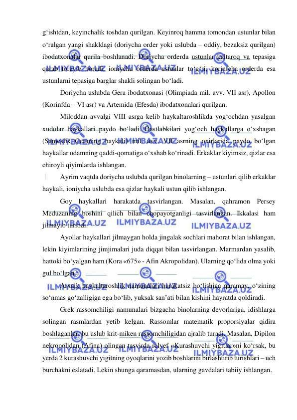  
 
g‘ishtdan, keyinchalik toshdan qurilgan. Keyinroq hamma tomondan ustunlar bilan 
o‘ralgan yangi shakldagi (doriycha order yoki uslubda – oddiy, bezaksiz qurilgan) 
ibodatxonalar qurila boshlanadi. Doriycha orderda ustunlar kaltaroq va tepasiga 
qarab torayib boradi, ioniycha orderda ustunlar to‘g‘ri, korinfcha orderda esa 
ustunlarni tepasiga barglar shakli solingan bo‘ladi. 
Doriycha uslubda Gera ibodatxonasi (Olimpiada mil. avv. VII asr), Apollon 
(Korinfda – VI asr) va Artemida (Efesda) ibodatxonalari qurilgan. 
Miloddan avvalgi VIII asrga kelib haykaltaroshlikda yog‘ochdan yasalgan 
xudolar haykallari paydo bo‘ladi. Dastlabkilari yog‘och haykallarga o‘xshagan 
(Samoslik Geraning haykali) mil. avv. VII asrning oxirlarida paydo bo‘lgan 
haykallar odamning qaddi-qomatiga o‘xshab ko‘rinadi. Erkaklar kiyimsiz, qizlar esa 
chiroyli qiyimlarda ishlangan. 
Ayrim vaqtda doriycha uslubda qurilgan binolarning – ustunlari qilib erkaklar 
haykali, ioniycha uslubda esa qizlar haykali ustun qilib ishlangan. 
Goy haykallari harakatda tasvirlangan. Masalan, qahramon Persey 
Meduzaning boshini qilich bilan chopayotganligi tasvirlangan. Ikkalasi ham 
jilmayib turibdi.  
Ayollar haykallari jilmaygan holda jingalak sochlari mahorat bilan ishlangan, 
lekin kiyimlarining jimjimalari juda diqqat bilan tasvirlangan. Marmardan yasalib, 
hattoki bo‘yalgan ham (Kora «675» - Afin Akropolidan). Ularning qo‘lida olma yoki 
gul bo‘lgan. 
Arxaik haykaltaroshlik namunalari harakatsiz bo‘lishiga qaramay, o‘zining 
so‘nmas go‘zalligiga ega bo‘lib, yuksak san’ati bilan kishini hayratda qoldiradi. 
Grek rassomchiligi namunalari bizgacha binolarning devorlariga, idishlarga 
solingan rasmlardan yetib kelgan. Rassomlar matematik proporsiyalar qidira 
boshlaganlar, bu uslub krit-miken rassomchiligidan ajralib turadi. Masalan, Dipilon 
nekropolidan (Afina) olingan tasvirda relyef «Kurashuvchi yigitlar»ni ko‘rsak, bu 
yerda 2 kurashuvchi yigitning oyoqlarini yozib boshlarini birlashtirib turishlari – uch 
burchakni eslatadi. Lekin shunga qaramasdan, ularning gavdalari tabiiy ishlangan. 
