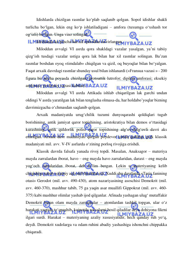  
 
Idishlarda chizilgan rasmlar ko‘plab saqlanib qolgan. Sopol idishlar shakli 
turlicha bo‘lgan, lekin eng ko‘p ishlatiladigani – amfora (tuxumga o‘xshash tor 
og‘izli) bo‘lgan. Unga vino solingan. 
Idishlarda ko‘pincha har xil epizodlar tasvirlangan. 
Miloddan avvalgi VI asrda qora shakldagi vazalar yasalgan, ya’ni tabiiy 
qizg‘ish tusdagi vazalar ustiga qora lak bilan har xil rasmlar solingan. Ba’zan 
rasmlar boshdan oyoq «timdalab» chiqilgan va qizil, oq buyoqlar bilan bo‘yalgan. 
Faqat arxaik davrdagi rasmlar shunday usul bilan ishlanardi («Fransua vazasi » - 200 
figura bir necha poyasda chizilgan; protoattik lutrofor; dipilon amforasi; eksekiy 
amforasi; yevfroniy vazasi kabilar). 
Miloddan avvalgi VI asrda Attikada ishlab chiqarilgan lak garchi undan 
oldingi V asrda yaratilgan lak bilan tenglasha olmasa-da, har holdabo’yoqlar bizning 
davrimizgacha o‘chmasdan saqlanib qolgan. 
Arxaik madaniyatda urug‘chilik tuzumi dunyoqarashi qoldiqlari tugab 
borishining, antik jamiyat qaror topishining, aristokratiya bilan demos o‘rtasidagi 
kurashning, antik quldorlik polisi qaror topishining alg‘ov-dalg‘ovli davri aks 
ettirilgan. Arxaik davr madaniyati qurgan poydevor ustida qadimgi grek klassik 
madaniyati mil. avv. V-IV asrlarda o‘zining porloq rivojiga erishdi. 
Klassik davrda falsafa yanada rivoj topdi. Masalan, Anaksagor – materiya 
mayda zarralardan iborat, havo – eng mayda havo zarralaridan, daraxt – eng mayda 
yog‘och zarralaridan iborat, deb ta’lim bergan. Lekin u materiyaning kelib 
chiqishiga sabab «olamiy aql» deb hisoblar edi. Xuddi shu davrlarda «Tarix fanining 
otasi» Gerodot (mil. avv. 490-430), atom nazariyasining asoschisi Demokrit (mil. 
avv. 460-370), mashhur tabib, 75 ga yaqin asar muallifi Gippokrat (mil. avv. 460-
375) kabi mashhur olimlar yashab ijod qilganlar. Afinada yashagan ulug‘ mutaffakir 
Demokrit butun olam mayda zarrachalar – atomlardan tashkil topgan, ular o‘z 
harakati vaqtida to‘qnashib, koinotda narsalarni hosil qiladilar deya dohiyona fikrni 
ilgari surdi. Harakat – materiyaning azaliy xususiyatidir, hech qanday ruh yo‘q, 
deydi. Demokrit xudolarga va odam ruhini abadiy yashashiga ishonchni chippakka 
chiqaradi.  
