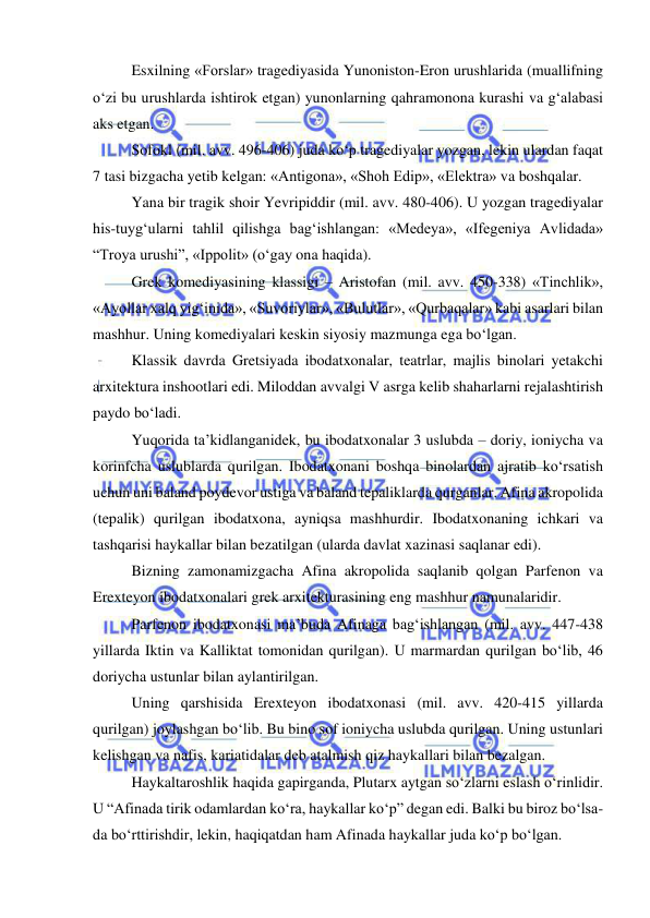  
 
Esxilning «Forslar» tragediyasida Yunoniston-Eron urushlarida (muallifning 
o‘zi bu urushlarda ishtirok etgan) yunonlarning qahramonona kurashi va g‘alabasi 
aks etgan. 
Sofokl (mil. avv. 496-406) juda ko‘p tragediyalar yozgan, lekin ulardan faqat 
7 tasi bizgacha yetib kelgan: «Antigona», «Shoh Edip», «Elektra» va boshqalar. 
Yana bir tragik shoir Yevripiddir (mil. avv. 480-406). U yozgan tragediyalar 
his-tuyg‘ularni tahlil qilishga bag‘ishlangan: «Medeya», «Ifegeniya Avlidada» 
“Troya urushi”, «Ippolit» (o‘gay ona haqida). 
Grek komediyasining klassigi – Aristofan (mil. avv. 450-338) «Tinchlik», 
«Ayollar xalq yig‘inida», «Suvoriylar», «Bulutlar», «Qurbaqalar» kabi asarlari bilan 
mashhur. Uning komediyalari keskin siyosiy mazmunga ega bo‘lgan. 
Klassik davrda Gretsiyada ibodatxonalar, teatrlar, majlis binolari yetakchi 
arxitektura inshootlari edi. Miloddan avvalgi V asrga kelib shaharlarni rejalashtirish 
paydo bo‘ladi. 
Yuqorida ta’kidlanganidek, bu ibodatxonalar 3 uslubda – doriy, ioniycha va 
korinfcha uslublarda qurilgan. Ibodatxonani boshqa binolardan ajratib ko‘rsatish 
uchun uni baland poydevor ustiga va baland tepaliklarda qurganlar. Afina akropolida 
(tepalik) qurilgan ibodatxona, ayniqsa mashhurdir. Ibodatxonaning ichkari va 
tashqarisi haykallar bilan bezatilgan (ularda davlat xazinasi saqlanar edi). 
Bizning zamonamizgacha Afina akropolida saqlanib qolgan Parfenon va 
Erexteyon ibodatxonalari grek arxitekturasining eng mashhur namunalaridir. 
Parfenon ibodatxonasi ma’buda Afinaga bag‘ishlangan (mil. avv. 447-438 
yillarda Iktin va Kalliktat tomonidan qurilgan). U marmardan qurilgan bo‘lib, 46 
doriycha ustunlar bilan aylantirilgan. 
Uning qarshisida Erexteyon ibodatxonasi (mil. avv. 420-415 yillarda 
qurilgan) joylashgan bo‘lib. Bu bino sof ioniycha uslubda qurilgan. Uning ustunlari 
kelishgan va nafis, kariatidalar deb atalmish qiz haykallari bilan bezalgan. 
Haykaltaroshlik haqida gapirganda, Plutarx aytgan so‘zlarni eslash o‘rinlidir. 
U “Afinada tirik odamlardan ko‘ra, haykallar ko‘p” degan edi. Balki bu biroz bo‘lsa-
da bo‘rttirishdir, lekin, haqiqatdan ham Afinada haykallar juda ko‘p bo‘lgan. 
