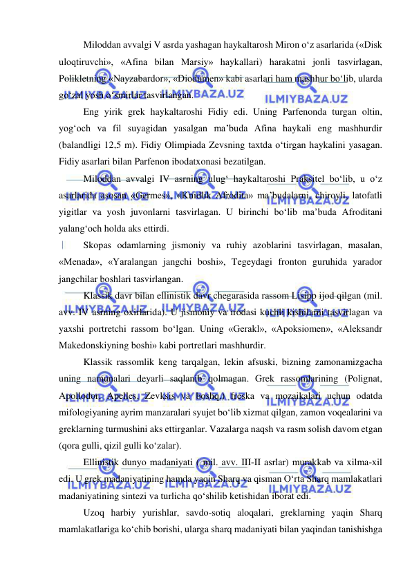  
 
Miloddan avvalgi V asrda yashagan haykaltarosh Miron o‘z asarlarida («Disk 
uloqtiruvchi», «Afina bilan Marsiy» haykallari) harakatni jonli tasvirlagan, 
Polikletning «Nayzabardor», «Diodumen» kabi asarlari ham mashhur bo‘lib, ularda 
go‘zal yosh o‘smirlar tasvirlangan. 
Eng yirik grek haykaltaroshi Fidiy edi. Uning Parfenonda turgan oltin, 
yog‘och va fil suyagidan yasalgan ma’buda Afina haykali eng mashhurdir 
(balandligi 12,5 m). Fidiy Olimpiada Zevsning taxtda o‘tirgan haykalini yasagan. 
Fidiy asarlari bilan Parfenon ibodatxonasi bezatilgan. 
Miloddan avvalgi IV asrning ulug‘ haykaltaroshi Praksitel bo‘lib, u o‘z 
asarlarida asosan «Germes», «Knidlik Afrodita» ma’budalarni, chiroyli, latofatli 
yigitlar va yosh juvonlarni tasvirlagan. U birinchi bo‘lib ma’buda Afroditani 
yalang‘och holda aks ettirdi. 
Skopas odamlarning jismoniy va ruhiy azoblarini tasvirlagan, masalan, 
«Menada», «Yaralangan jangchi boshi», Tegeydagi fronton guruhida yarador 
jangchilar boshlari tasvirlangan. 
Klassik davr bilan ellinistik davr chegarasida rassom Lisipp ijod qilgan (mil. 
avv. IV asrning oxirlarida). U jismoniy va irodasi kuchli kishilarni tasvirlagan va 
yaxshi portretchi rassom bo‘lgan. Uning «Gerakl», «Apoksiomen», «Aleksandr 
Makedonskiyning boshi» kabi portretlari mashhurdir. 
Klassik rassomlik keng tarqalgan, lekin afsuski, bizning zamonamizgacha 
uning namunalari deyarli saqlanib qolmagan. Grek rassomlarining (Polignat, 
Apollodor, Apelles, Zevksis va boshq.) freska va mozaikalari uchun odatda 
mifologiyaning ayrim manzaralari syujet bo‘lib xizmat qilgan, zamon voqealarini va 
greklarning turmushini aks ettirganlar. Vazalarga naqsh va rasm solish davom etgan 
(qora gulli, qizil gulli ko‘zalar). 
Ellinistik dunyo madaniyati ( mil. avv. III-II asrlar) murakkab va xilma-xil 
edi. U grek madaniyatining hamda yaqin Sharq va qisman O‘rta Sharq mamlakatlari 
madaniyatining sintezi va turlicha qo‘shilib ketishidan iborat edi. 
Uzoq harbiy yurishlar, savdo-sotiq aloqalari, greklarning yaqin Sharq 
mamlakatlariga ko‘chib borishi, ularga sharq madaniyati bilan yaqindan tanishishga 
