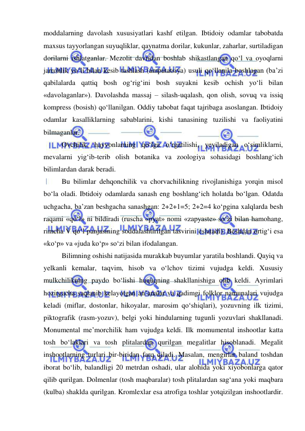  
 
moddalarning davolash xususiyatlari kashf etilgan. Ibtidoiy odamlar tabobatda 
maxsus tayyorlangan suyuqliklar, qaynatma dorilar, kukunlar, zaharlar, surtiladigan 
dorilarni ishlatganlar. Mezolit davridan boshlab shikastlangan qo‘l va oyoqlarni 
jarrohlik yo‘li bilan kesib tashlash (amputatsiya) usuli qo‘llanila boshlagan (ba’zi 
qabilalarda qattiq bosh og‘rig‘ini bosh suyakni kesib ochish yo‘li bilan 
«davolaganlar»). Davolashda massaj – silash-uqalash, qon olish, sovuq va issiq 
kompress (bosish) qo‘llanilgan. Oddiy tabobat faqat tajribaga asoslangan. Ibtidoiy 
odamlar kasalliklarning sabablarini, kishi tanasining tuzilishi va faoliyatini 
bilmaganlar. 
Ovchilik, hayvonlarning qo‘lga o‘rgatilishi, yeyiladigan o‘simliklarni, 
mevalarni yig‘ib-terib olish botanika va zoologiya sohasidagi boshlang‘ich 
bilimlardan darak beradi. 
Bu bilimlar dehqonchilik va chorvachilikning rivojlanishiga yorqin misol 
bo‘la oladi. Ibtidoiy odamlarda sanash eng boshlang‘ich holatda bo‘lgan. Odatda 
uchgacha, ba’zan beshgacha sanashgan: 2+2+1=5; 2+2=4 ko‘pgina xalqlarda besh 
raqami «qo‘l» ni bildiradi (ruscha «pyat» nomi «zapyaste» so‘zi bilan hamohang, 
rimcha V qo‘l panjasining soddalashtirilgan tasvirini eslatadi). Beshdan ortig‘i esa 
«ko‘p» va «juda ko‘p» so‘zi bilan ifodalangan. 
Bilimning oshishi natijasida murakkab buyumlar yaratila boshlandi. Qayiq va 
yelkanli kemalar, taqvim, hisob va o‘lchov tizimi vujudga keldi. Xususiy 
mulkchilikning paydo bo‘lishi huquqning shakllanishiga olib keldi. Ayrimlari 
hozirgacha saqlanib kelayotgan an’analar va qadimgi folklor namunalari vujudga 
keladi (miflar, dostonlar, hikoyalar, marosim qo‘shiqlari), yozuvning ilk tizimi, 
piktografik (rasm-yozuv), belgi yoki hindularning tugunli yozuvlari shakllanadi. 
Monumental me’morchilik ham vujudga keldi. Ilk momumental inshootlar katta 
tosh bo‘laklari va tosh plitalardan qurilgan megalitlar hisoblanadi. Megalit 
inshootlarning turlari bir-biridan farq qiladi. Masalan, mengirlar baland toshdan 
iborat bo‘lib, balandligi 20 metrdan oshadi, ular alohida yoki xiyobonlarga qator 
qilib qurilgan. Dolmenlar (tosh maqbaralar) tosh plitalardan sag‘ana yoki maqbara 
(kulba) shaklda qurilgan. Kromlexlar esa atrofiga toshlar yotqizilgan inshootlardir. 
