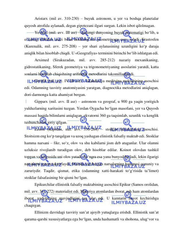  
 
Aristarx (mil av. 310-230) – buyuk astronom, u yer va boshqa planetalar 
quyosh atrofida aylanadi, degan gipotezani ilgari surgan. Lekin isbot qilolmagan. 
Yevklid (mil. avv. III asr) – qadimgi dunyoning buyuk matematigi bo‘lib, u 
o‘zining «Ibtido» asari bilan boshlang‘ich geometriyaga asos soladi. Erastosfen 
(Kurenalik, mil. avv. 275-208) – yer shari aylanasining uzunligini ko‘p daraja 
aniqlik bilan hisoblab chiqdi. U «Geografiya» terminini birinchi bo‘lib ishlatgan edi. 
Arximed (Sirakuzadan, mil. avv. 285-212) nazariy mexanikaning, 
gidrostatikaning, Sferek geometriya va trigonometriyaning asoslarini yaratdi, katta 
sonlarni hisoblab chiqishning arifmetik metodlarini takomillashtirdi. 
Gerofil (mil. avv. IV-III asr) – Iskandariya meditsina maktabining asoschisi 
edi. Odamning tasviriy anatomiyasini yaratgan, diagnoctika metodlarini aniqlagan, 
dori-darmonga katta ahamiyat bergan. 
Gipparx (mil. avv. II asr) – astronom va geograf, u 900 ga yaqin yoritgich 
yulduzlarning xaritasini tuzgan. Yerdan Oygacha bo‘lgan masofani, yer va Quyosh 
massasi haqida bilimlarni aniqlagan, ekvatorni 360 ga taqsimlab, uzunlik va kenglik 
tushunchasini joriy qilgan. 
Zenon (Kiprdan, mil. avv. 336-264) – stoiklar falsafasining asoschisi. 
Stoitsizm eng ko‘p tarqalgan va uzoq yashagan elinistik falsafiy maktab edi. Stoiklar 
hamma narsani – fikr, so‘z, olov va shu kabilarni jism deb ataganlar. Ular olamni 
uzluksiz rivojlanib turadigan olov, deb hisoblar edilar. Koinot olovdan tashkil 
topgan va kelgusida uni olov yutadi. So‘ngra esa yana bunyod bo‘ladi, lekin ilgarigi 
narsalarni aynan takrorlaydi. Olamda yuz bergan narsalarning hammasi qonuniy va 
zaruriydir. Taqdir, qismat, etika (odamning xatti-harakati to‘g‘risida ta’limot) 
stoiklar falsafasining bir qismi bo‘lgan. 
Epikurchilar ellinistik falsafiy maktabining asoschisi Epikur (Samos orolidan, 
mil. avv. 341-272) materialist edi. Materiya atomlardan iborat, ruh ham atomlardan 
iborat, xudolarning mavjudligini tan olar edi. U kamtarin hayot kechirishga 
chaqirgan. 
Ellinizm davridagi tasviriy san’at ajoyib yutuqlarga erishdi. Ellinistik san’at 
qarama-qarshi xususiyatlarga ega bo‘lgan, unda hashamatli va shohona, ulug‘vor va 
