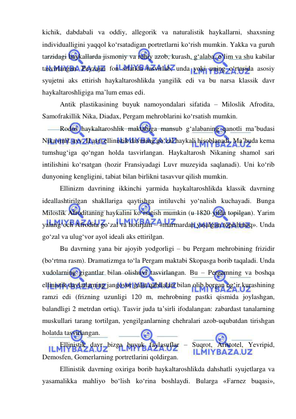  
 
kichik, dabdabali va oddiy, allegorik va naturalistik haykallarni, shaxsning 
individualligini yaqqol ko‘rsatadigan portretlarni ko‘rish mumkin. Yakka va guruh 
tarzidagi haykallarda jismoniy va ruhiy azob, kurash, g‘alaba, o‘lim va shu kabilar 
tasvirlangan. Peyzajni fon sifatida tasvirlab, unda yoki uning o‘rtasida asosiy 
syujetni aks ettirish haykaltaroshlikda yangilik edi va bu narsa klassik davr 
haykaltaroshligiga ma’lum emas edi. 
Antik plastikasining buyuk namoyondalari sifatida – Miloslik Afrodita, 
Samofrakillik Nika, Diadax, Pergam mehroblarini ko‘rsatish mumkin. 
Rodos haykaltaroshlik maktabiga mansub g‘alabaning qanotli ma’budasi 
Nika (mil. avv. II asr) ellinistik davrning go‘zal haykali hisoblanadi. Ma’buda kema 
tumshug‘iga qo‘ngan holda tasvirlangan. Haykaltarosh Nikaning shamol sari 
intilishini ko‘rsatgan (hozir Fransiyadagi Luvr muzeyida saqlanadi). Uni ko‘rib 
dunyoning kengligini, tabiat bilan birlikni tasavvur qilish mumkin. 
Ellinizm davrining ikkinchi yarmida haykaltaroshlikda klassik davrning 
ideallashtirilgan shakllariga qaytishga intiluvchi yo‘nalish kuchayadi. Bunga 
Miloslik Afroditaning haykalini ko‘rsatish mumkin (u 1820 yilda topilgan). Yarim 
yalang‘och Afrodita go‘zal va hotirjam – «marmardan yasalgan topishmoq». Unda 
go‘zal va ulug‘vor ayol ideali aks ettirilgan. 
Bu davrning yana bir ajoyib yodgorligi – bu Pergam mehrobining frizidir 
(bo‘rtma rasm). Dramatizmga to‘la Pergam maktabi Skopasga borib taqaladi. Unda 
xudolarning gigantlar bilan olishuvi tasvirlangan. Bu – Pergamning va boshqa 
ellinistik davlatlarning jangovor galat qabilalari bilan olib borgan og‘ir kurashining 
ramzi edi (frizning uzunligi 120 m, mehrobning pastki qismida joylashgan, 
balandligi 2 metrdan ortiq). Tasvir juda ta’sirli ifodalangan: zabardast tanalarning 
muskullari tarang tortilgan, yengilganlarning chehralari azob-uqubatdan tirishgan 
holatda tasvirlangan. 
Ellinistik davr bizga buyuk faylasuflar – Suqrot, Aristotel, Yevripid, 
Demosfen, Gomerlarning portretlarini qoldirgan. 
Ellinistik davrning oxiriga borib haykaltaroshlikda dahshatli syujetlarga va 
yasamalikka mahliyo bo‘lish ko‘rina boshlaydi. Bularga «Farnez buqasi», 
