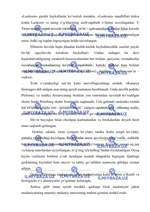  
 
«Laokoon» guruhi haykallarini ko‘rsatish mumkin. «Laokoon» mualliflari keksa 
kohin Laokoon va uning o‘g‘illarining azob-uqubatli o‘limini tasvirlaganlar. U 
Troya urushi syujeti asosida yaratilgan, ya’ni – qahramonlarni ilonlar bilan kurashi 
befoydaligi va o‘lim yaqinligi yaqqol tasvirlangan. Hattoki Laokoon qichqiradigan 
emas, balki og‘riqdan ingrayotgan holda tasvirlangan. 
Ellinizm davrida hajm jihatdan kichik-kichik haykaltaroshlik asarlari paydo 
bo‘ldi 
(quyiluvchi 
terrakota 
haykallari). 
Undan 
tashqari 
bu 
davr 
haykaltaroshligining xarakterli hususiyatlaridan biri bolalar, qariyalar, xizmatkorlar 
tasvirlangan haykallarning ko‘plab tarqalishidir, hattoki xudolar ham bolalar 
shaklida ishlangan – Kupidon (Erot sevgi xudosi), Apollino (Apollon san’at – 
xudosi). 
Tosh o‘ymakorligi san’ati katta muvoffaqiyatlarga erishdi. «Kameya 
Gonzago» deb atalgan asar uning ajoyib namunasi hisoblanadi. Unda misrlik podsho 
Ptolomey va malika Arsinoyaning boshlari yon tomonidan tasvirlab ko‘rsatilgan 
(hozir Sankt Peterburg shahri Ermitajida saqlanadi). Uch qatlamli sardoniks toshda 
har xil tabiiy rangda: osti – qoramtir, keyin – zangori oqishtob, usti – tillorang-malla, 
pushti aralash rangda. Bu ko‘p qatlamli bezak – go‘zal tasvirlardan biri. 
Mo‘m buyoqlar bilan chizilgan kartinalardan va freskalardan deyarli hech 
nima saqlanib qolmagan. 
  Greklar, odatda, xiton (yengsiz ko‘ylak), tunika (kalta yengli ko‘ylak), 
gimatiy (yopinchiq) kiyishgan. Bu kiyimlar inson qiyofasiga ulug‘vorlik, soddalik 
baxsh etgan, inson tanasining egiluvchanligini ko‘rsatgan. Kiyimlar asosan oq jun 
va kanop matolardan tayyorlangan, to‘g‘nog‘ich belbog‘lardan foydalanilgan. Oyoq 
kiyim vazifasini boldirni o‘rab turadigan tasmali shippaklar bajargan. Qadimgi 
greklarning kiyimlari ham meyor va tabiiy go‘zallikni namoyon qilishga xizmat 
qilgan. 
Qadimgi Gretsiya madaniyati jahon madaniyatiga katta ta’sirini o‘tkazdi va 
hozirgacha o‘z ahamiyatini yo‘qotmay kelmoqda. 
Xulosa qilib shuni aytish kerakki, qadimgi Grek madaniyati jahon 
madaniyatining umumiy madaniy merosining muhim qismini tashkil etadi. 
