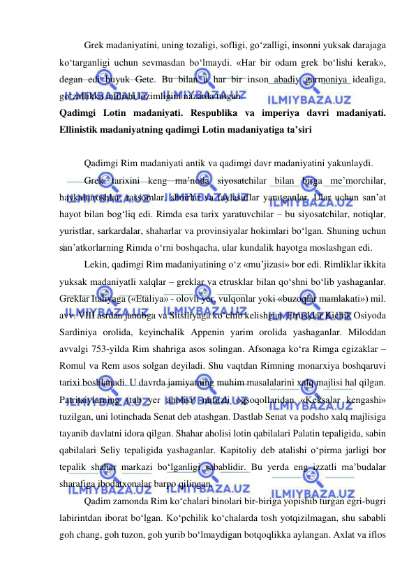  
 
Grek madaniyatini, uning tozaligi, sofligi, go‘zalligi, insonni yuksak darajaga 
ko‘targanligi uchun sevmasdan bo‘lmaydi. «Har bir odam grek bo‘lishi kerak», 
degan edi buyuk Gete. Bu bilan u har bir inson abadiy garmoniya idealiga, 
go‘zallikka intilishi lozimligini nazarda tutgan. 
Qadimgi Lotin madaniyati. Respublika va imperiya davri madaniyati. 
Ellinistik madaniyatning qadimgi Lotin madaniyatiga ta’siri 
 
Qadimgi Rim madaniyati antik va qadimgi davr madaniyatini yakunlaydi. 
Grek tarixini keng ma’noda siyosatchilar bilan birga me’morchilar, 
haykaltaroshlar, rassomlar, shoirlar va faylasuflar yaratganlar. Ular uchun san’at 
hayot bilan bog‘liq edi. Rimda esa tarix yaratuvchilar – bu siyosatchilar, notiqlar, 
yuristlar, sarkardalar, shaharlar va provinsiyalar hokimlari bo‘lgan. Shuning uchun 
san’atkorlarning Rimda o‘rni boshqacha, ular kundalik hayotga moslashgan edi. 
Lekin, qadimgi Rim madaniyatining o‘z «mu’jizasi» bor edi. Rimliklar ikkita 
yuksak madaniyatli xalqlar – greklar va etrusklar bilan qo‘shni bo‘lib yashaganlar. 
Greklar Italiyaga («Etaliya» - olovli yer, vulqonlar yoki «buzoqlar mamlakati») mil. 
avv. VIII asrdan janubga va Sitsiliyaga ko‘chib kelishgan. Etrusklar Kichik Osiyoda 
Sardiniya orolida, keyinchalik Appenin yarim orolida yashaganlar. Miloddan 
avvalgi 753-yilda Rim shahriga asos solingan. Afsonaga ko‘ra Rimga egizaklar – 
Romul va Rem asos solgan deyiladi. Shu vaqtdan Rimning monarxiya boshqaruvi 
tarixi boshlanadi. U davrda jamiyatning muhim masalalarini xalq majlisi hal qilgan. 
Patritsiylarning (tub yer aholisi) nufuzli oqsoqollaridan «Keksalar kengashi» 
tuzilgan, uni lotinchada Senat deb atashgan. Dastlab Senat va podsho xalq majlisiga 
tayanib davlatni idora qilgan. Shahar aholisi lotin qabilalari Palatin tepaligida, sabin 
qabilalari Seliy tepaligida yashaganlar. Kapitoliy deb atalishi o‘pirma jarligi bor 
tepalik shahar markazi bo‘lganligi sabablidir. Bu yerda eng izzatli ma’budalar 
sharafiga ibodatxonalar barpo qilingan. 
Qadim zamonda Rim ko‘chalari binolari bir-biriga yopishib turgan egri-bugri 
labirintdan iborat bo‘lgan. Ko‘pchilik ko‘chalarda tosh yotqizilmagan, shu sababli 
goh chang, goh tuzon, goh yurib bo‘lmaydigan botqoqlikka aylangan. Axlat va iflos 
