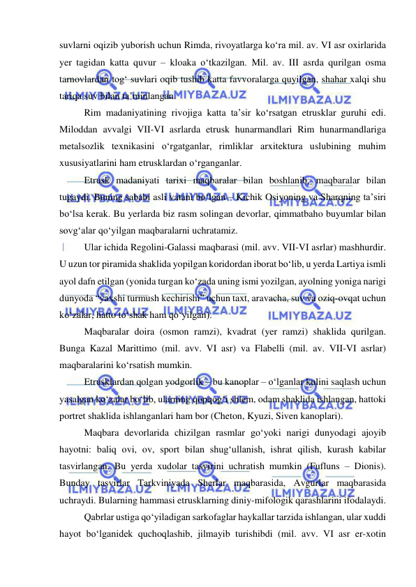  
 
suvlarni oqizib yuborish uchun Rimda, rivoyatlarga ko‘ra mil. av. VI asr oxirlarida 
yer tagidan katta quvur – kloaka o‘tkazilgan. Mil. av. III asrda qurilgan osma 
tarnovlardan tog‘ suvlari oqib tushib katta favvoralarga quyilgan, shahar xalqi shu 
tariqa suv bilan ta’minlangan. 
Rim madaniyatining rivojiga katta ta’sir ko‘rsatgan etrusklar guruhi edi. 
Miloddan avvalgi VII-VI asrlarda etrusk hunarmandlari Rim hunarmandlariga 
metalsozlik texnikasini o‘rgatganlar, rimliklar arxitektura uslubining muhim 
xususiyatlarini ham etrusklardan o‘rganganlar. 
Etrusk madaniyati tarixi maqbaralar bilan boshlanib, maqbaralar bilan 
tugaydi. Buning sababi asli vatani bo‘lgan – Kichik Osiyoning va Sharqning ta’siri 
bo‘lsa kerak. Bu yerlarda biz rasm solingan devorlar, qimmatbaho buyumlar bilan 
sovg‘alar qo‘yilgan maqbaralarni uchratamiz. 
Ular ichida Regolini-Galassi maqbarasi (mil. avv. VII-VI asrlar) mashhurdir. 
U uzun tor piramida shaklida yopilgan koridordan iborat bo‘lib, u yerda Lartiya ismli 
ayol dafn etilgan (yonida turgan ko‘zada uning ismi yozilgan, ayolning yoniga narigi 
dunyoda “yaxshi turmush kechirishi” uchun taxt, aravacha, suv va oziq-ovqat uchun 
ko‘zalar, hatto to‘shak ham qo‘yilgan).  
Maqbaralar doira (osmon ramzi), kvadrat (yer ramzi) shaklida qurilgan. 
Bunga Kazal Marittimo (mil. avv. VI asr) va Flabelli (mil. av. VII-VI asrlar) 
maqbaralarini ko‘rsatish mumkin. 
Etrusklardan qolgan yodgorlik – bu kanoplar – o‘lganlar kulini saqlash uchun 
yasalgan ko‘zalar bo‘lib, ularning qopqog‘i shlem, odam shaklida ishlangan, hattoki 
portret shaklida ishlanganlari ham bor (Cheton, Kyuzi, Siven kanoplari). 
Maqbara devorlarida chizilgan rasmlar go‘yoki narigi dunyodagi ajoyib 
hayotni: baliq ovi, ov, sport bilan shug‘ullanish, ishrat qilish, kurash kabilar 
tasvirlangan. Bu yerda xudolar tasvirini uchratish mumkin (Fufluns – Dionis). 
Bunday tasvirlar Tarkviniyada Sherlar maqbarasida, Avgurlar maqbarasida 
uchraydi. Bularning hammasi etrusklarning diniy-mifologik qarashlarini ifodalaydi. 
Qabrlar ustiga qo‘yiladigan sarkofaglar haykallar tarzida ishlangan, ular xuddi 
hayot bo‘lganidek quchoqlashib, jilmayib turishibdi (mil. avv. VI asr er-xotin 
