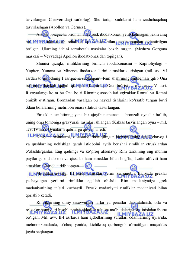  
 
tasvirlangan Chervertidagi sarkofag). Shu tariqa xudolarni ham xushchaqchaq 
tasvirlashgan (Apollon va Germes). 
Afsuski, bizgacha bironta ham etrusk ibodatxonasi yetib kelmagan, lekin aniq 
bo‘lishicha ular to‘rtburchak silliq ustunlar bilan uch tomondan aylantirilgan 
bo‘lgan. Ularning ichini terrakotali maskalar bezab turgan. (Meduza Gorgona 
maskasi – Veyyadagi Apollon ibodatxonasidan topilgan). 
Shunisi qiziqki, rimliklarning birinchi ibodatxonasini – Kapitoliydagi – 
Yupiter, Yunona va Minerva ibodatxonalarini etrusklar qurishgan (mil. av. VI 
asrdan to milodning I asrigacha saqlangan). Rim shahrining emblemasi qilib Ona 
bo‘rining haykali qabul qilingan (Kapitoliy Ona bo‘risi – mil. avv. V asr). 
Rivoyatlarga ko‘ra bu Ona bo‘ri Rimning asoschilari egizaklar Romul va Remni 
emizib o‘stirgan. Bronzadan yasalgan bu haykal tishlarini ko‘rsatib turgan bo‘ri 
odam bolalarining mehribon onasi sifatida tasvirlangan. 
Etrusklar san’atining yana bir ajoyib namunasi – bronzali oynalar bo‘lib, 
uning orqa tomoniga gravyurali rasmlar ishlangan (Kalxas tasvirlangan oyna – mil. 
avv. IV asr). Oynalarni qabrlarga qo‘yishar edi.  
Diniy marosimlarni, xususan qurbon qilingan hayvonlarning ichak-chavog‘i 
va qushlarning uchishiga qarab istiqbolni aytib berishni rimliklar etrusklardan 
o‘zlashtirganlar. Eng qadimgi va ko‘proq afsonaviy Rim tarixining eng muhim 
paytlariga oid doston va qissalar ham etrusklar bilan bog‘liq. Lotin alfaviti ham 
etrusklar ta’sirida tarkib topgan. 
Miloddan avvalgi III asrda etrusklar yerini va janubiy Italiyada greklar 
yashayotgan yerlarni rimliklar egallab olishdi. Rim madaniyatiga grek 
madaniyatining ta’siri kuchaydi. Etrusk madaniyati rimliklar madaniyati bilan 
qorishib ketadi. 
Rimliklarning diniy tasavvurlari larlar va penatlar deb atalmish, oila va 
ro‘zg‘or homiylari hisoblanmish ajdodlar ruhi va ma’budalariga sig‘inishdan iborat 
bo‘lgan. Mil. avv. II-I asrlarda ham ajdodlarining suratlari odamlarning uylarida, 
mehmonxonalarda, o‘choq yonida, kichikroq qurbongoh o‘rnatilgan muqaddas 
joyda saqlangan. 
