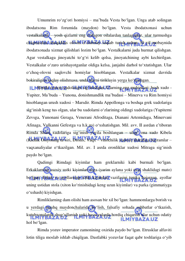  
 
Umumrim ro‘zg‘ori homiysi – ma’buda Vesta bo‘lgan. Unga atab solingan 
ibodatxona Rim forumida (maydon) bo‘lgan. Vesta ibodatxonasi uchun 
vestalkalarni – yosh qizlarni eng zodagon oilalardan tanlaganlar, ular turmushga 
chiqmasdan, muqaddas olovni o‘chirmay saqlab turish uchun 30 yil mobaynida 
ibodatxonada xizmat qilishlari lozim bo‘lgan. Vestalkalarni juda hurmat qilishgan. 
Agar vestalkaga jinoyatchi to‘g‘ri kelib qolsa, jinoyatchining aybi kechirilgan. 
Vestalkalar o‘zaro urishayotganlar oldiga kelsa, janjalni darhol to‘xtatishgan. Ular 
o‘choq-olovni saqlovchi homiylar hisoblangan. Vestalkalar xizmat davrida 
bokiraligini saqlay olishmasa, unda ularni tiriklayin yerga ko‘mishgan.  
Rimda osmon xudolariga sig‘inishgan. Ularning eng muhimlari: bosh xudo - 
Yupiter, Ma’buda – Yunona, donishmandlik ma’budasi – Minerva va Rim homiysi 
hisoblangan urush xudosi – Marsdir. Rimda Appollonga va boshqa grek xudolariga 
sig‘inish keng tus olgan, ular bu xudolarni o‘zlarining oldingi xudolariga (Yupiterni 
Zevsga, Yunonani Geraga, Venerani Afroditaga, Dianani Artemidaga, Minervani 
Afinaga, Vulkanni Gefestga va h.k.zo) o‘xshatishgan. Mil. avv. II asrdan e’tiboran 
Rimda Sharq xudolariga sig‘inish yoyila boshlangan – ulug‘ ona xudo Kibela 
(Kichik Osiyoning ta’siri, Dionis, Vaqx – vinochilik xudosi) sharafiga bayramlar – 
vaqxanaliyalar o‘tkazilgan. Mil. av. I asrda eronliklar xudosi Mitraga sig‘inish 
paydo bo‘lgan.  
Qadimgi Rimdagi kiyimlar ham greklarniki kabi burmali bo‘lgan. 
Erkaklarning asosiy ustki kiyimlari toga (yarim aylana yoki oval shaklidagi mato) 
bo‘lgan. Erkak va ayollarning ichki kiyimlari vazifasini tunika bajargan, ayollar 
uning ustidan stola (xiton ko‘rinishidagi keng uzun kiyimlar) va parka (gimmatiyga 
o‘xshash) kiyishgan. 
Rimliklarning dam olishi ham asosan bir xil bo‘lgan: hammomlarga borish va 
u yerdagi mashq maydonchalarida bo‘lish, falsafiy sohada suhbatlar o‘tkazish, 
kutubxonalarda shug‘ullanish yoki basseynlarda hordiq chiqarish ular uchun odatiy 
hol bo‘lgan. 
Rimda yozuv imperator zamonining oxirida paydo bo‘lgan. Etrusklar alfaviti 
lotin tiliga moslab ishlab chiqilgan. Dastlabki yozuvlar faqat qabr toshlariga o‘yib 
