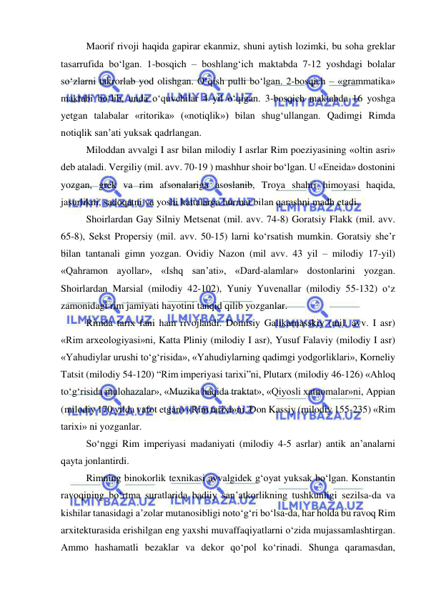  
 
Maorif rivoji haqida gapirar ekanmiz, shuni aytish lozimki, bu soha greklar 
tasarrufida bo‘lgan. 1-bosqich – boshlang‘ich maktabda 7-12 yoshdagi bolalar 
so‘zlarni takrorlab yod olishgan. O‘qish pulli bo‘lgan. 2-bosqich – «grammatika» 
maktabi bo‘lib, unda o‘quvchilar 4 yil o‘qigan. 3-bosqich maktabda 16 yoshga 
yetgan talabalar «ritorika» («notiqlik») bilan shug‘ullangan. Qadimgi Rimda 
notiqlik san’ati yuksak qadrlangan. 
Miloddan avvalgi I asr bilan milodiy I asrlar Rim poeziyasining «oltin asri» 
deb ataladi. Vergiliy (mil. avv. 70-19 ) mashhur shoir bo‘lgan. U «Eneida» dostonini 
yozgan, grek va rim afsonalariga asoslanib, Troya shahri himoyasi haqida, 
jasurlikni, sadoqatni va yoshi kattalarga hurmat bilan qarashni madh etadi. 
Shoirlardan Gay Silniy Metsenat (mil. avv. 74-8) Goratsiy Flakk (mil. avv. 
65-8), Sekst Propersiy (mil. avv. 50-15) larni ko‘rsatish mumkin. Goratsiy she’r 
bilan tantanali gimn yozgan. Ovidiy Nazon (mil avv. 43 yil – milodiy 17-yil) 
«Qahramon ayollar», «Ishq san’ati», «Dard-alamlar» dostonlarini yozgan. 
Shoirlardan Marsial (milodiy 42-102), Yuniy Yuvenallar (milodiy 55-132) o‘z 
zamonidagi rim jamiyati hayotini tanqid qilib yozganlar. 
Rimda tarix fani ham rivojlandi. Doinisiy Galikarnasskiy (mil. avv. I asr) 
«Rim arxeologiyasi»ni, Katta Pliniy (milodiy I asr), Yusuf Falaviy (milodiy I asr) 
«Yahudiylar urushi to‘g‘risida», «Yahudiylarning qadimgi yodgorliklari», Korneliy 
Tatsit (milodiy 54-120) “Rim imperiyasi tarixi”ni, Plutarx (milodiy 46-126) «Ahloq 
to‘g‘risida mulohazalar», «Muzika haqida traktat», «Qiyosli xatnomalar»ni, Appian 
(milodiy 170 yilda vafot etgan) «Rim tarixi»ni, Don Kassiy (milodiy 155-235) «Rim 
tarixi» ni yozganlar. 
So‘nggi Rim imperiyasi madaniyati (milodiy 4-5 asrlar) antik an’analarni 
qayta jonlantirdi.  
Rimning binokorlik texnikasi avvalgidek g‘oyat yuksak bo‘lgan. Konstantin 
ravoqining bo‘rtma suratlarida badiiy san’atkorlikning tushkunligi sezilsa-da va 
kishilar tanasidagi a’zolar mutanosibligi noto‘g‘ri bo‘lsa-da, har holda bu ravoq Rim 
arxitekturasida erishilgan eng yaxshi muvaffaqiyatlarni o‘zida mujassamlashtirgan. 
Ammo hashamatli bezaklar va dekor qo‘pol ko‘rinadi. Shunga qaramasdan, 
