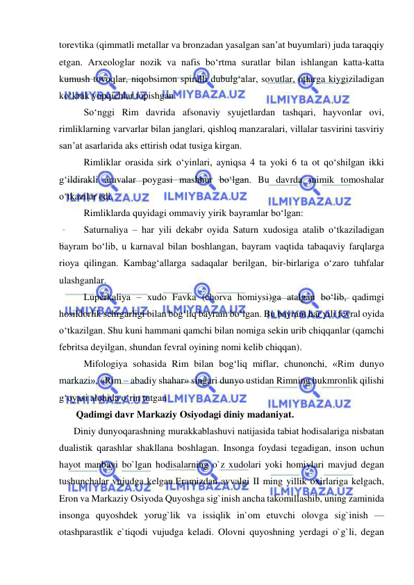  
 
torevtika (qimmatli metallar va bronzadan yasalgan san’at buyumlari) juda taraqqiy 
etgan. Arxeologlar nozik va nafis bo‘rtma suratlar bilan ishlangan katta-katta 
kumush tovoqlar, niqobsimon spiralli dubulg‘alar, sovutlar, otlarga kiygiziladigan 
ko‘krak yopqichlar topishgan. 
So‘nggi Rim davrida afsonaviy syujetlardan tashqari, hayvonlar ovi, 
rimliklarning varvarlar bilan janglari, qishloq manzaralari, villalar tasvirini tasviriy 
san’at asarlarida aks ettirish odat tusiga kirgan. 
Rimliklar orasida sirk o‘yinlari, ayniqsa 4 ta yoki 6 ta ot qo‘shilgan ikki 
g‘ildirakli aravalar poygasi mashhur bo‘lgan. Bu davrda mimik tomoshalar 
o‘tkazilar edi. 
Rimliklarda quyidagi ommaviy yirik bayramlar bo‘lgan: 
Saturnaliya – har yili dekabr oyida Saturn xudosiga atalib o‘tkaziladigan 
bayram bo‘lib, u karnaval bilan boshlangan, bayram vaqtida tabaqaviy farqlarga 
rioya qilingan. Kambag‘allarga sadaqalar berilgan, bir-birlariga o‘zaro tuhfalar 
ulashganlar. 
Luperkaliya – xudo Favka (chorva homiysi)ga atalgan bo‘lib, qadimgi 
hosildorlik sehrgarligi bilan bog‘liq bayram bo‘lgan. Bu bayram har yili fevral oyida 
o‘tkazilgan. Shu kuni hammani qamchi bilan nomiga sekin urib chiqqanlar (qamchi 
febritsa deyilgan, shundan fevral oyining nomi kelib chiqqan). 
Mifologiya sohasida Rim bilan bog‘liq miflar, chunonchi, «Rim dunyo 
markazi», «Rim – abadiy shahar» singari dunyo ustidan Rimning hukmronlik qilishi 
g‘oyasi alohida o‘rin tutgan 
       Qadimgi davr Markaziy Osiyodagi diniy madaniyat.  
      Diniy dunyoqarashning murakkablashuvi natijasida tabiat hodisalariga nisbatan 
dualistik qarashlar shakllana boshlagan. Insonga foydasi tegadigan, inson uchun 
hayot manbayi bo`lgan hodisalarning o`z xudolari yoki homiylari mavjud degan 
tushunchalar vujudga kelgan.Eramizdan avvalgi II ming yillik oxirlariga kelgach, 
Eron va Markaziy Osiyoda Quyoshga sig`inish ancha takomillashib, uning zaminida 
insonga quyoshdek yorug`lik va issiqlik in`om etuvchi olovga sig`inish — 
otashparastlik e`tiqodi vujudga keladi. Olovni quyoshning yerdagi o`g`li, degan 
