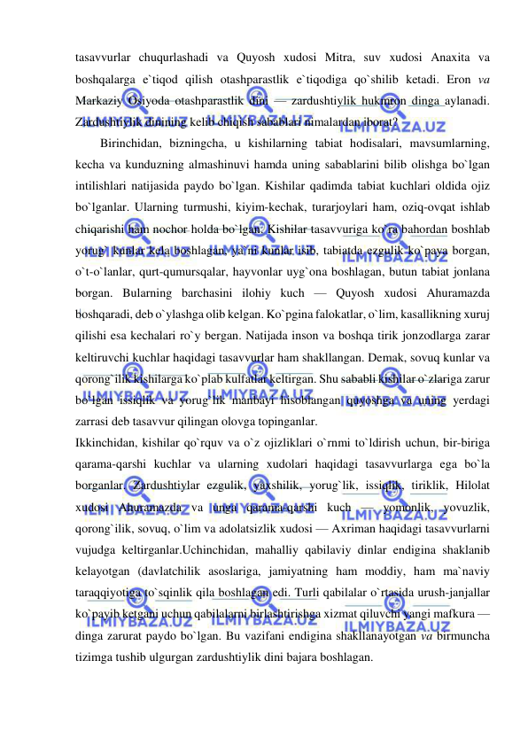  
 
tasavvurlar chuqurlashadi va Quyosh xudosi Mitra, suv xudosi Anaxita va 
boshqalarga e`tiqod qilish otashparastlik e`tiqodiga qo`shilib ketadi. Eron va 
Markaziy Osiyoda otashparastlik dini — zardushtiylik hukmron dinga aylanadi. 
Zardushtiylik dinining kelib chiqish sabablari nimalardan iborat?  
        Birinchidan, bizningcha, u kishilarning tabiat hodisalari, mavsumlarning, 
kecha va kunduzning almashinuvi hamda uning sabablarini bilib olishga bo`lgan 
intilishlari natijasida paydo bo`lgan. Kishilar qadimda tabiat kuchlari oldida ojiz 
bo`lganlar. Ularning turmushi, kiyim-kechak, turarjoylari ham, oziq-ovqat ishlab 
chiqarishi ham nochor holda bo`lgan. Kishilar tasavvuriga ko`ra bahordan boshlab 
yorug` kunlar kela boshlagan, ya`ni kunlar isib, tabiatda ezgulik ko`paya borgan, 
o`t-o`lanlar, qurt-qumursqalar, hayvonlar uyg`ona boshlagan, butun tabiat jonlana 
borgan. Bularning barchasini ilohiy kuch — Quyosh xudosi Ahuramazda 
boshqaradi, deb o`ylashga olib kelgan. Ko`pgina falokatlar, o`lim, kasallikning xuruj 
qilishi esa kechalari ro`y bergan. Natijada inson va boshqa tirik jonzodlarga zarar 
keltiruvchi kuchlar haqidagi tasavvurlar ham shakllangan. Demak, sovuq kunlar va 
qorong`ilik kishilarga ko`plab kulfatlar keltirgan. Shu sababli kishilar o`zlariga zarur 
bo`lgan issiqlik va yorug`lik manbayi hisoblangan quyoshga va uning yerdagi 
zarrasi deb tasavvur qilingan olovga topinganlar.  
Ikkinchidan, kishilar qo`rquv va o`z ojizliklari o`rnmi to`ldirish uchun, bir-biriga 
qarama-qarshi kuchlar va ularning xudolari haqidagi tasavvurlarga ega bo`la 
borganlar. Zardushtiylar ezgulik, yaxshilik, yorug`lik, issiqlik, tiriklik, Hilolat 
xudosi Ahuramazda va unga qarama-qarshi kuch — yomonlik, yovuzlik, 
qorong`ilik, sovuq, o`lim va adolatsizlik xudosi — Axriman haqidagi tasavvurlarni 
vujudga keltirganlar.Uchinchidan, mahalliy qabilaviy dinlar endigina shaklanib 
kelayotgan (davlatchilik asoslariga, jamiyatning ham moddiy, ham ma`naviy 
taraqqiyotiga to`sqinlik qila boshlagan edi. Turli qabilalar o`rtasida urush-janjallar 
ko`payib ketgani uchun qabilalarni birlashtirishga xizmat qiluvchi yangi mafkura — 
dinga zarurat paydo bo`lgan. Bu vazifani endigina shakllanayotgan va birmuncha 
tizimga tushib ulgurgan zardushtiylik dini bajara boshlagan.  
