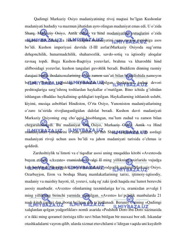  
 
         Qadimgi Markaziy Osiyo madaniyatining rivoj nuqtasi bo’lgan Kushonlar 
madaniyati hududiy va mazmun jihatidan ayro olingan madaniyat emas edi. U o’zida 
Sharq, Markaziy Osiyo, Antik dunyo va hind madaniyatlari yutuqlarini o’zida 
mujassa etib, Sharq va Jahon xalqlari madaniyatini yana ravnaq topishiga asos 
bo’ldi. Kushon imperiyasi davrida (I-III asrlar)Markaziy Osiyoda sug’orma 
dehqonchilik, hunarmadchilik, shaharsozlik, savdo-sotiq va iqtisodiy aloqalar 
ravnaq topdi. Buga Kushon-Baqtriya yozuvlari, brahma va kharoshhi hind 
alifbosidagi yozuvlar, kushon tangalari guvohlik beradi. Buddizm dinning rasmiy 
darajasi budda ibodatxonalarining o’sha zamon san’ati bilan bezatilishida namoyon 
bo’ladi. Termiz yaqinidagi Ayritomdan topilgan ibodatxona tashqi devori 
peshtoqlariga sarg’ishroq toshlardan haykallar o’rnatilgan. Bino ichida g’ishtdan 
ishlangan «Budda» haykalining qoldiqlari topilgan. Haykallarning ishlanish uslubi, 
kiyimi, musiqa asboblari Hindiston, O’rta Osiyo, Yunoniston madaniyatlarining 
o’zaro ta’sirida rivojlanganligidan dalolat beradi. Kushon davri madaniyati 
Markaziy Osiyoning eng cho’qqisi hisoblangan, ma’lum zudud va zamon bilan 
chegaralanmaydi. Bu madaniyat Old Osiyo, Markaziy Osiyo, Antik va Hind 
madaniyatlari yutuqlarini o’zida jamlab, qo’llab Sharq xalqlarining o’rta asrdagi 
madaniyati rivoji uchun asos bo’ldi va jahon madaniyati tarixida o’chmas iz 
qoldirdi. 
        Zardushtiylik ta`limoti va e`tiqodlar asosi uning muqaddas kitobi «Avesto»da 
buyon etiladi. «Avesto» eramizdan avvalgi II ming yillikning oxirlarida vujudga 
kela hoshlaydi. Shuningdek, bu yozma madaniy yodgorlik qadimgi Markaziy Osiyo, 
Ozarbayjon, Eron va boshqa Sharq mamlakatlarining tarixi, ijtimoiy-iqtisodiy, 
madaniy va maishiy hayoti, til, yozuvi, xalq og`zaki ijodi haqida ma`lumot beruvchi 
asosiy manbadir. «Avesto» olimlarning taxminlariga ko`ra, eramizdan avvalgi I 
ming yillikning birinchi yarmida yaratilgan. «Avesto» ko`pchilik manbalarda 21 
nask-kitob (qism) dan iborat bo`lgan deb ta`kidlanadi. Beruniy o`zining «Qadimgi 
xalqlardan qolgan yodgorliklar» nomli asarida «Podshoh Doro ibn Doro xazinasida 
o`n ikki ming qoramol (terisiga tillo suvi bilan bitilgan bir nusxasi bor edi. Iskandar 
otashkadalarni vayron qilib, ularda xizmat etuvchilarni o`ldirgan vaqtda uni kuydirib 
